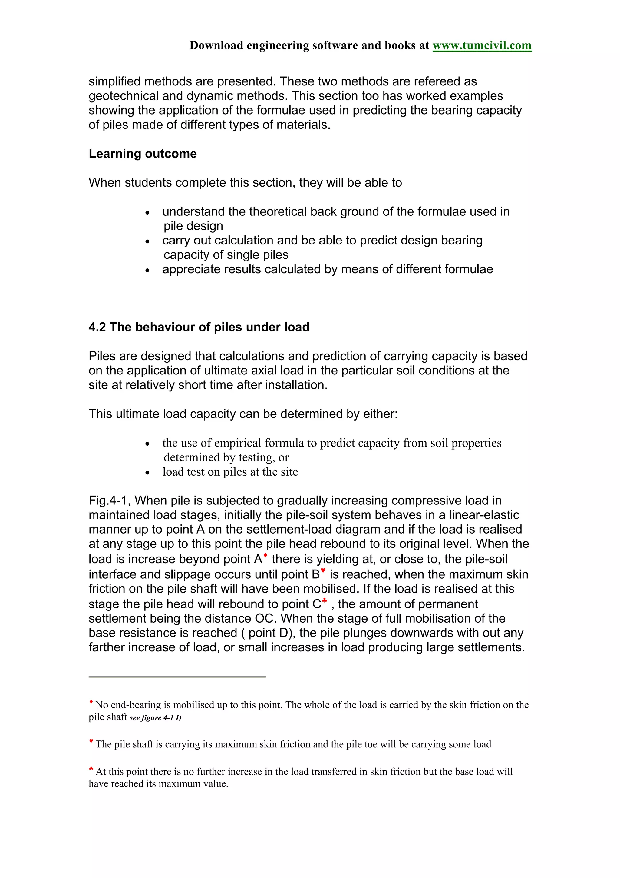 Download engineering software and books at www.tumcivil.com
simplified methods are presented. These two methods are refereed as
geotechnical and dynamic methods. This section too has worked examples
showing the application of the formulae used in predicting the bearing capacity
of piles made of different types of materials.
Learning outcome
When students complete this section, they will be able to
• understand the theoretical back ground of the formulae used in
pile design
• carry out calculation and be able to predict design bearing
capacity of single piles
• appreciate results calculated by means of different formulae
4.2 The behaviour of piles under load
Piles are designed that calculations and prediction of carrying capacity is based
on the application of ultimate axial load in the particular soil conditions at the
site at relatively short time after installation.
This ultimate load capacity can be determined by either:
• the use of empirical formula to predict capacity from soil properties
determined by testing, or
• load test on piles at the site
Fig.4-1, When pile is subjected to gradually increasing compressive load in
maintained load stages, initially the pile-soil system behaves in a linear-elastic
manner up to point A on the settlement-load diagram and if the load is realised
at any stage up to this point the pile head rebound to its original level. When the
load is increase beyond point A♦
there is yielding at, or close to, the pile-soil
interface and slippage occurs until point B♥
is reached, when the maximum skin
friction on the pile shaft will have been mobilised. If the load is realised at this
stage the pile head will rebound to point C♣
, the amount of permanent
settlement being the distance OC. When the stage of full mobilisation of the
base resistance is reached ( point D), the pile plunges downwards with out any
farther increase of load, or small increases in load producing large settlements.
♦
No end-bearing is mobilised up to this point. The whole of the load is carried by the skin friction on the
pile shaft see figure 4-1 I)
♥
The pile shaft is carrying its maximum skin friction and the pile toe will be carrying some load
♣
At this point there is no further increase in the load transferred in skin friction but the base load will
have reached its maximum value.
 