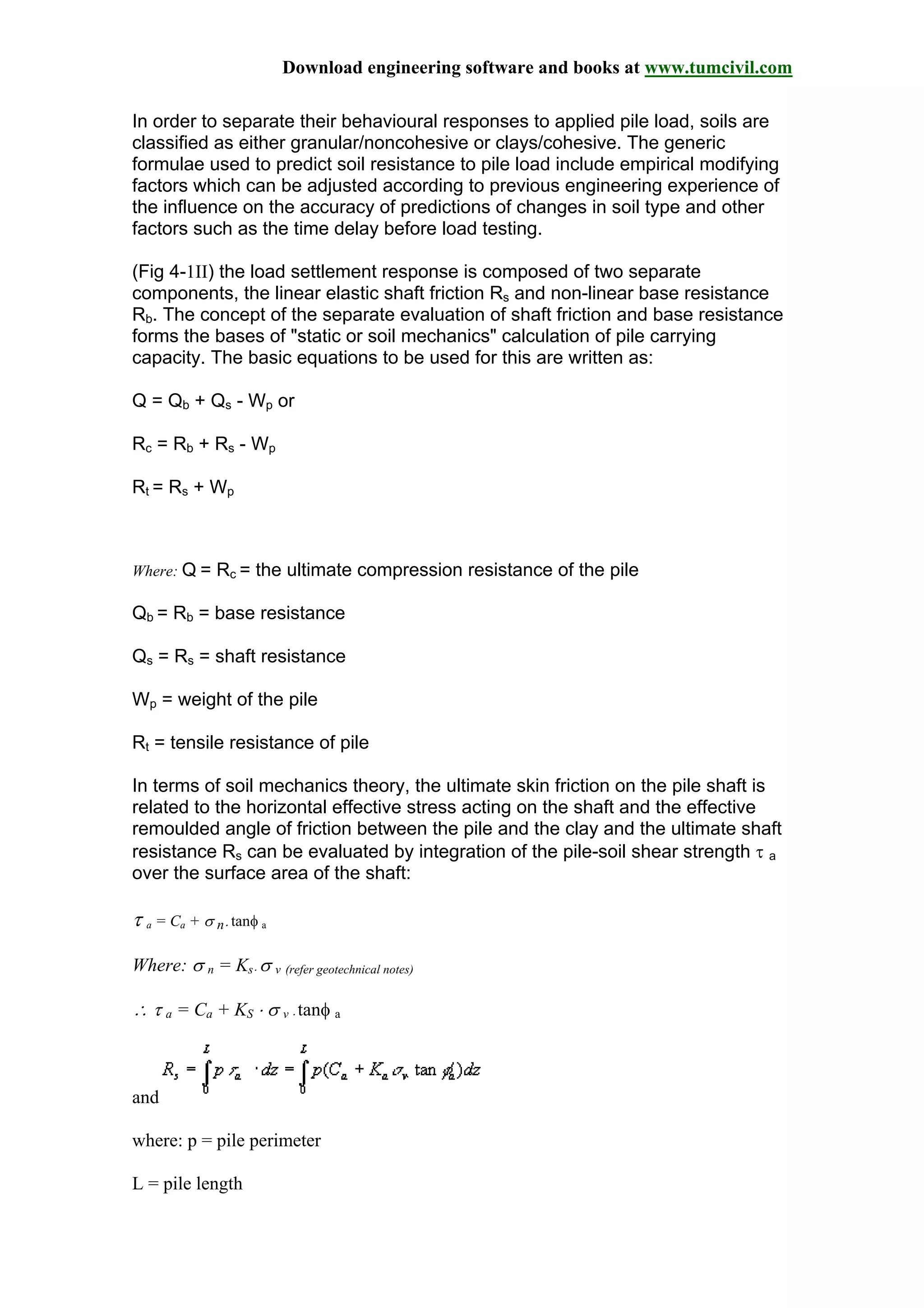 Download engineering software and books at www.tumcivil.com
In order to separate their behavioural responses to applied pile load, soils are
classified as either granular/noncohesive or clays/cohesive. The generic
formulae used to predict soil resistance to pile load include empirical modifying
factors which can be adjusted according to previous engineering experience of
the influence on the accuracy of predictions of changes in soil type and other
factors such as the time delay before load testing.
(Fig 4-1II) the load settlement response is composed of two separate
components, the linear elastic shaft friction Rs and non-linear base resistance
Rb. The concept of the separate evaluation of shaft friction and base resistance
forms the bases of "static or soil mechanics" calculation of pile carrying
capacity. The basic equations to be used for this are written as:
Q = Qb + Qs - Wp or
Rc = Rb + Rs - Wp
Rt = Rs + Wp
Where: Q = Rc = the ultimate compression resistance of the pile
Qb = Rb = base resistance
Qs = Rs = shaft resistance
Wp = weight of the pile
Rt = tensile resistance of pile
In terms of soil mechanics theory, the ultimate skin friction on the pile shaft is
related to the horizontal effective stress acting on the shaft and the effective
remoulded angle of friction between the pile and the clay and the ultimate shaft
resistance Rs can be evaluated by integration of the pile-soil shear strength τ a
over the surface area of the shaft:
τ a = Ca + σ n⋅ tanφ a
Where: σ n = Ks⋅ σ v (refer geotechnical notes)
∴ τ a = Ca + KS ⋅ σ v ⋅ tanφ a
and
where: p = pile perimeter
L = pile length
 