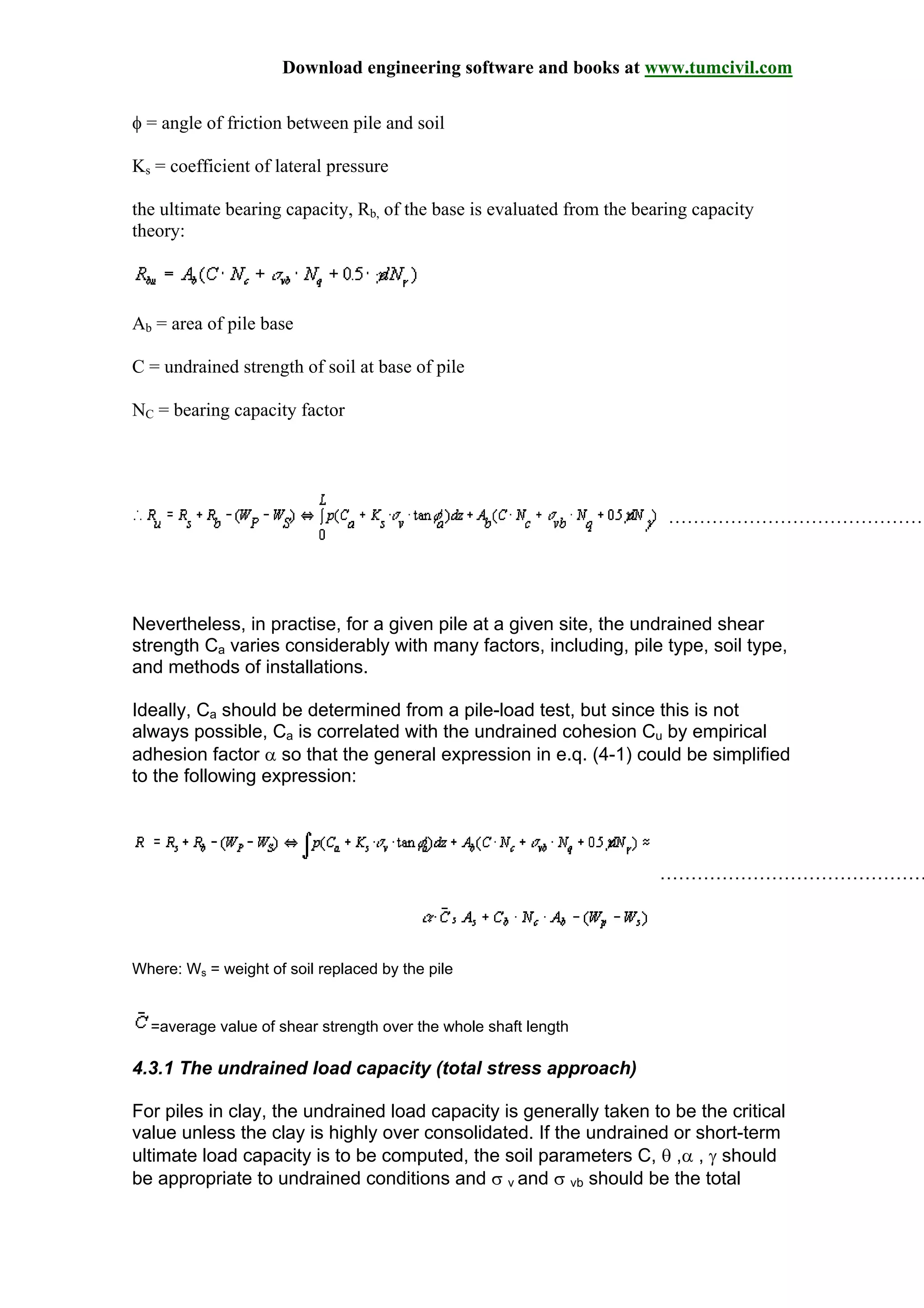 Download engineering software and books at www.tumcivil.com
φ = angle of friction between pile and soil
Ks = coefficient of lateral pressure
the ultimate bearing capacity, Rb, of the base is evaluated from the bearing capacity
theory:
Ab = area of pile base
C = undrained strength of soil at base of pile
NC = bearing capacity factor
……………………………………
Nevertheless, in practise, for a given pile at a given site, the undrained shear
strength Ca varies considerably with many factors, including, pile type, soil type,
and methods of installations.
Ideally, Ca should be determined from a pile-load test, but since this is not
always possible, Ca is correlated with the undrained cohesion Cu by empirical
adhesion factor α so that the general expression in e.q. (4-1) could be simplified
to the following expression:
………………………………………
Where: Ws = weight of soil replaced by the pile
=average value of shear strength over the whole shaft length
4.3.1 The undrained load capacity (total stress approach)
For piles in clay, the undrained load capacity is generally taken to be the critical
value unless the clay is highly over consolidated. If the undrained or short-term
ultimate load capacity is to be computed, the soil parameters C, θ ,α , γ should
be appropriate to undrained conditions and σ v and σ vb should be the total
 