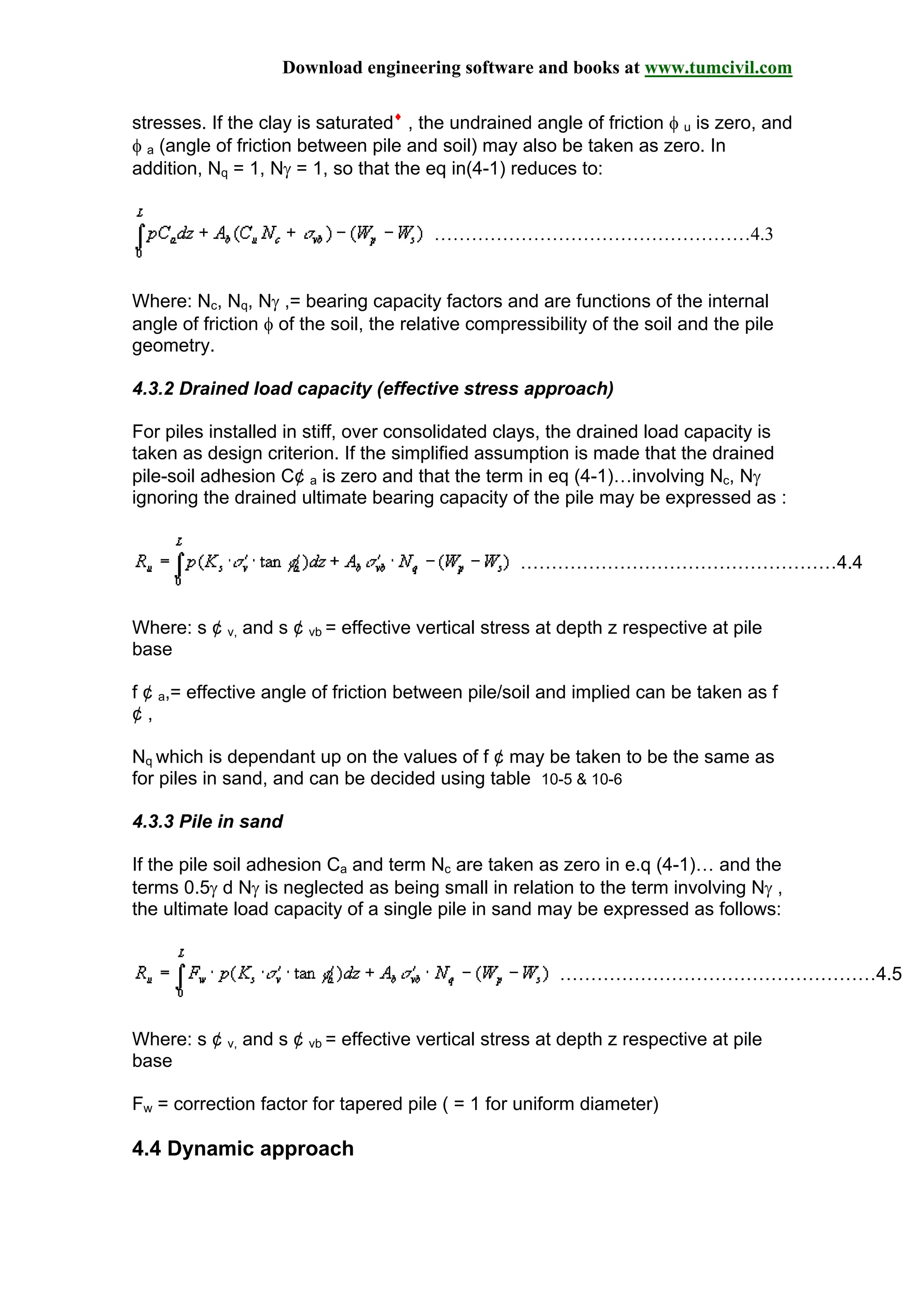 Download engineering software and books at www.tumcivil.com
stresses. If the clay is saturated♦
, the undrained angle of friction φ u is zero, and
φ a (angle of friction between pile and soil) may also be taken as zero. In
addition, Nq = 1, Nγ = 1, so that the eq in(4-1) reduces to:
……………………………………………4.3
Where: Nc, Nq, Nγ ,= bearing capacity factors and are functions of the internal
angle of friction φ of the soil, the relative compressibility of the soil and the pile
geometry.
4.3.2 Drained load capacity (effective stress approach)
For piles installed in stiff, over consolidated clays, the drained load capacity is
taken as design criterion. If the simplified assumption is made that the drained
pile-soil adhesion C¢ a is zero and that the term in eq (4-1)…involving Nc, Nγ
ignoring the drained ultimate bearing capacity of the pile may be expressed as :
……………………………………………4.4
Where: s ¢ v, and s ¢ vb = effective vertical stress at depth z respective at pile
base
f ¢ a,= effective angle of friction between pile/soil and implied can be taken as f
¢ ,
Nq which is dependant up on the values of f ¢ may be taken to be the same as
for piles in sand, and can be decided using table 10-5 & 10-6
4.3.3 Pile in sand
If the pile soil adhesion Ca and term Nc are taken as zero in e.q (4-1)… and the
terms 0.5γ d Nγ is neglected as being small in relation to the term involving Nγ ,
the ultimate load capacity of a single pile in sand may be expressed as follows:
……………………………………………4.5
Where: s ¢ v, and s ¢ vb = effective vertical stress at depth z respective at pile
base
Fw = correction factor for tapered pile ( = 1 for uniform diameter)
4.4 Dynamic approach
 