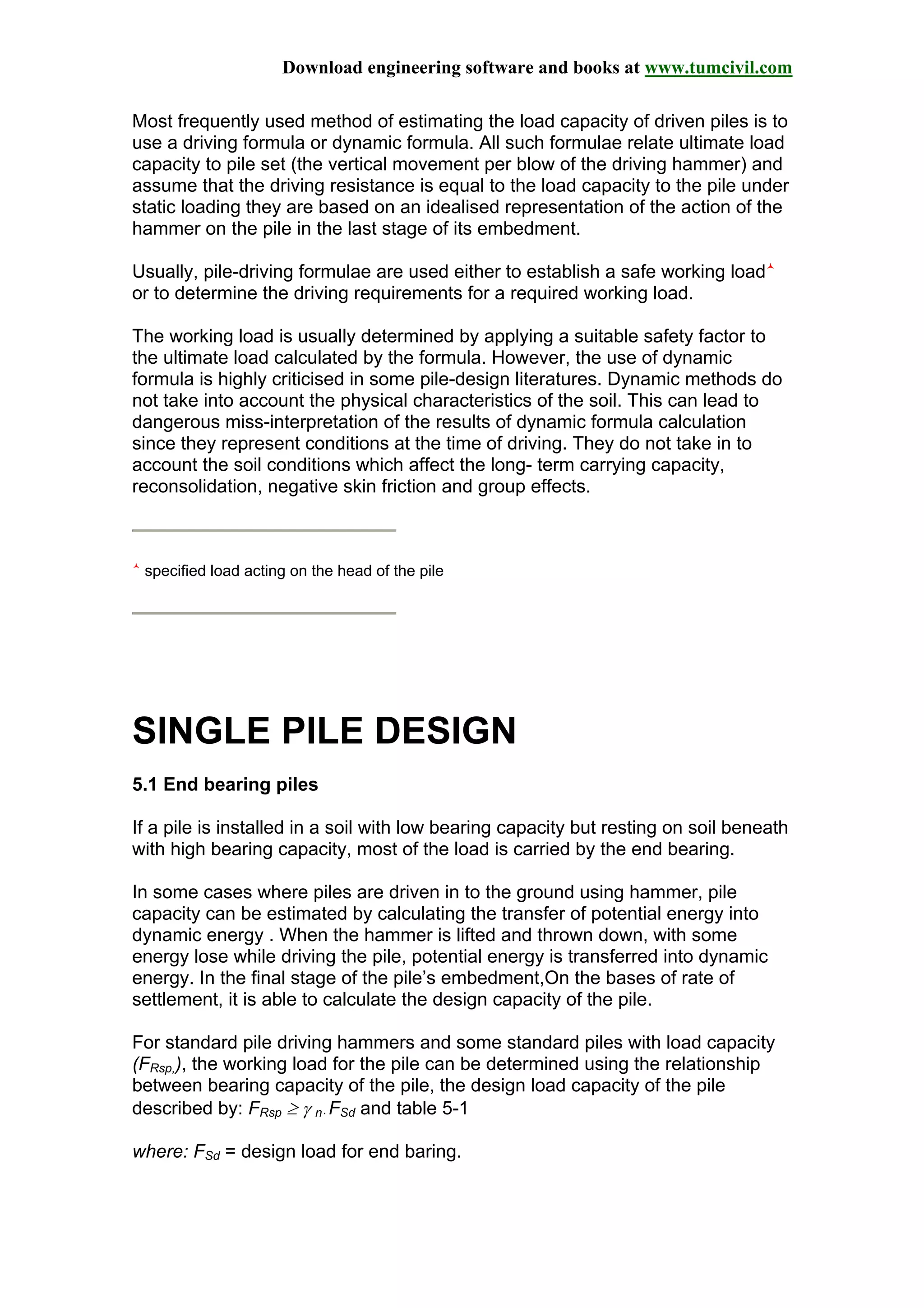 Download engineering software and books at www.tumcivil.com
Most frequently used method of estimating the load capacity of driven piles is to
use a driving formula or dynamic formula. All such formulae relate ultimate load
capacity to pile set (the vertical movement per blow of the driving hammer) and
assume that the driving resistance is equal to the load capacity to the pile under
static loading they are based on an idealised representation of the action of the
hammer on the pile in the last stage of its embedment.
Usually, pile-driving formulae are used either to establish a safe working load
or to determine the driving requirements for a required working load.
The working load is usually determined by applying a suitable safety factor to
the ultimate load calculated by the formula. However, the use of dynamic
formula is highly criticised in some pile-design literatures. Dynamic methods do
not take into account the physical characteristics of the soil. This can lead to
dangerous miss-interpretation of the results of dynamic formula calculation
since they represent conditions at the time of driving. They do not take in to
account the soil conditions which affect the long- term carrying capacity,
reconsolidation, negative skin friction and group effects.
specified load acting on the head of the pile
SINGLE PILE DESIGN
5.1 End bearing piles
If a pile is installed in a soil with low bearing capacity but resting on soil beneath
with high bearing capacity, most of the load is carried by the end bearing.
In some cases where piles are driven in to the ground using hammer, pile
capacity can be estimated by calculating the transfer of potential energy into
dynamic energy . When the hammer is lifted and thrown down, with some
energy lose while driving the pile, potential energy is transferred into dynamic
energy. In the final stage of the pile’s embedment,On the bases of rate of
settlement, it is able to calculate the design capacity of the pile.
For standard pile driving hammers and some standard piles with load capacity
(FRsp,), the working load for the pile can be determined using the relationship
between bearing capacity of the pile, the design load capacity of the pile
described by: FRsp ≥ γ n⋅ FSd and table 5-1
where: FSd = design load for end baring.
 