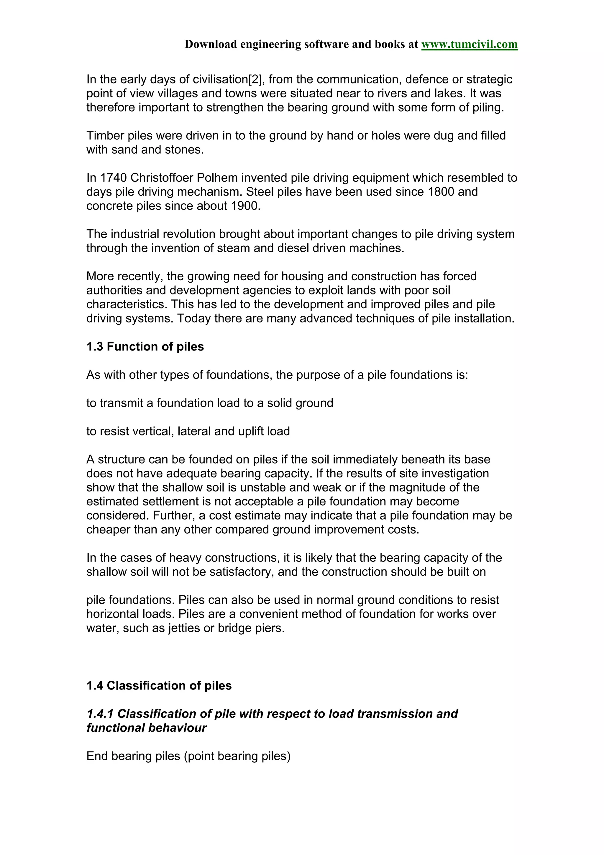 Download engineering software and books at www.tumcivil.com
In the early days of civilisation[2], from the communication, defence or strategic
point of view villages and towns were situated near to rivers and lakes. It was
therefore important to strengthen the bearing ground with some form of piling.
Timber piles were driven in to the ground by hand or holes were dug and filled
with sand and stones.
In 1740 Christoffoer Polhem invented pile driving equipment which resembled to
days pile driving mechanism. Steel piles have been used since 1800 and
concrete piles since about 1900.
The industrial revolution brought about important changes to pile driving system
through the invention of steam and diesel driven machines.
More recently, the growing need for housing and construction has forced
authorities and development agencies to exploit lands with poor soil
characteristics. This has led to the development and improved piles and pile
driving systems. Today there are many advanced techniques of pile installation.
1.3 Function of piles
As with other types of foundations, the purpose of a pile foundations is:
to transmit a foundation load to a solid ground
to resist vertical, lateral and uplift load
A structure can be founded on piles if the soil immediately beneath its base
does not have adequate bearing capacity. If the results of site investigation
show that the shallow soil is unstable and weak or if the magnitude of the
estimated settlement is not acceptable a pile foundation may become
considered. Further, a cost estimate may indicate that a pile foundation may be
cheaper than any other compared ground improvement costs.
In the cases of heavy constructions, it is likely that the bearing capacity of the
shallow soil will not be satisfactory, and the construction should be built on
pile foundations. Piles can also be used in normal ground conditions to resist
horizontal loads. Piles are a convenient method of foundation for works over
water, such as jetties or bridge piers.
1.4 Classification of piles
1.4.1 Classification of pile with respect to load transmission and
functional behaviour
End bearing piles (point bearing piles)
 
