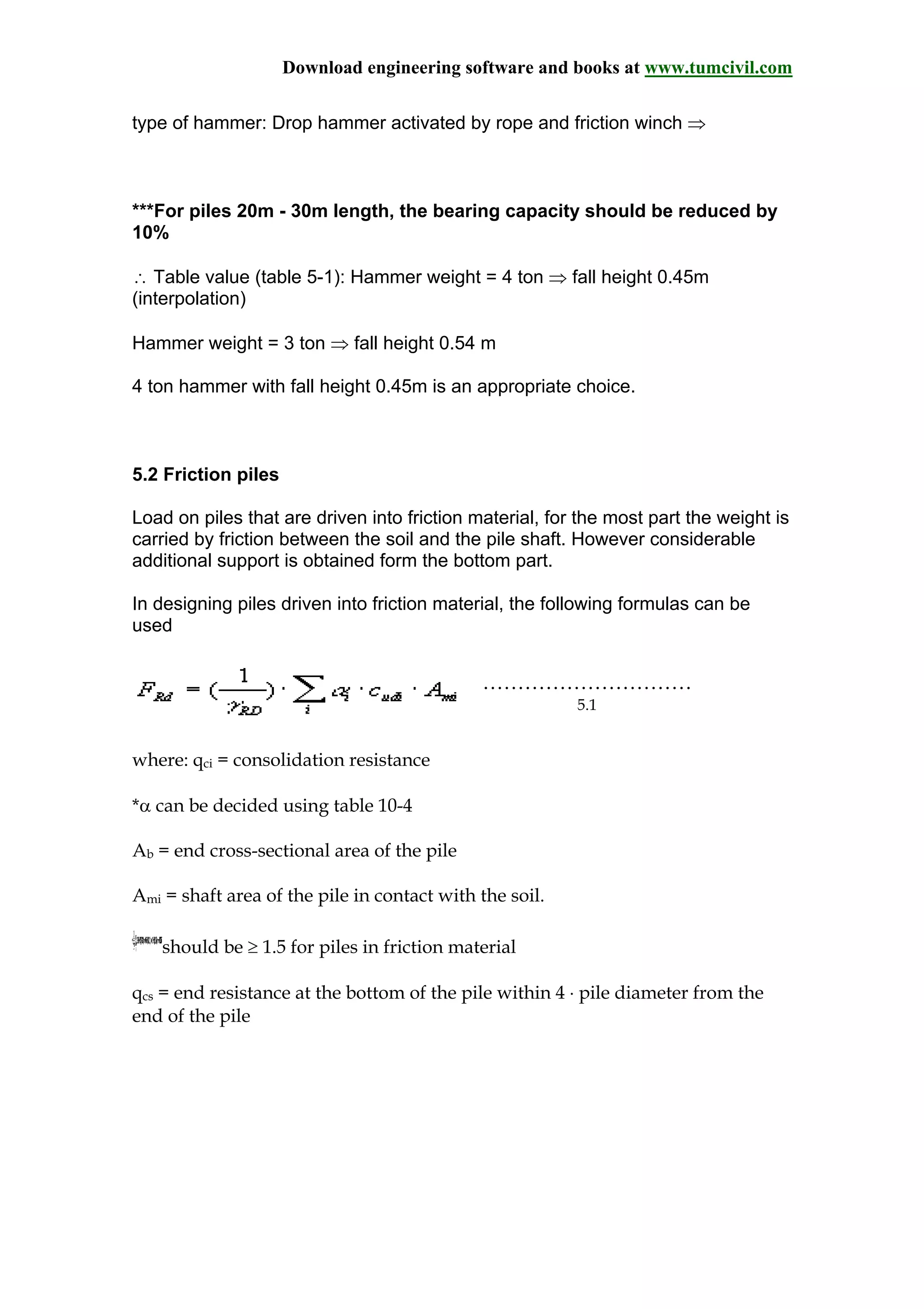 Download engineering software and books at www.tumcivil.com
type of hammer: Drop hammer activated by rope and friction winch ⇒
***For piles 20m - 30m length, the bearing capacity should be reduced by
10%
∴ Table value (table 5-1): Hammer weight = 4 ton ⇒ fall height 0.45m
(interpolation)
Hammer weight = 3 ton ⇒ fall height 0.54 m
4 ton hammer with fall height 0.45m is an appropriate choice.
5.2 Friction piles
Load on piles that are driven into friction material, for the most part the weight is
carried by friction between the soil and the pile shaft. However considerable
additional support is obtained form the bottom part.
In designing piles driven into friction material, the following formulas can be
used
…………………………
5.1
where: qci = consolidation resistance
*α can be decided using table 10-4
Ab = end cross-sectional area of the pile
Ami = shaft area of the pile in contact with the soil.
should be ≥ 1.5 for piles in friction material
qcs = end resistance at the bottom of the pile within 4 ⋅ pile diameter from the
end of the pile
 
