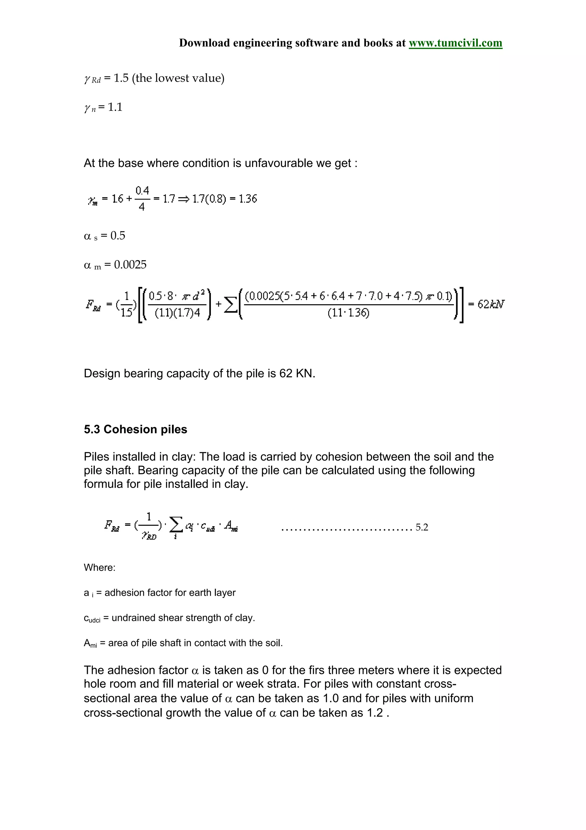 Download engineering software and books at www.tumcivil.com
γ Rd = 1.5 (the lowest value)
γ n = 1.1
At the base where condition is unfavourable we get :
α s = 0.5
α m = 0.0025
Design bearing capacity of the pile is 62 KN.
5.3 Cohesion piles
Piles installed in clay: The load is carried by cohesion between the soil and the
pile shaft. Bearing capacity of the pile can be calculated using the following
formula for pile installed in clay.
………………………… 5.2
Where:
a i = adhesion factor for earth layer
cudci = undrained shear strength of clay.
Ami = area of pile shaft in contact with the soil.
The adhesion factor α is taken as 0 for the firs three meters where it is expected
hole room and fill material or week strata. For piles with constant cross-
sectional area the value of α can be taken as 1.0 and for piles with uniform
cross-sectional growth the value of α can be taken as 1.2 .
 