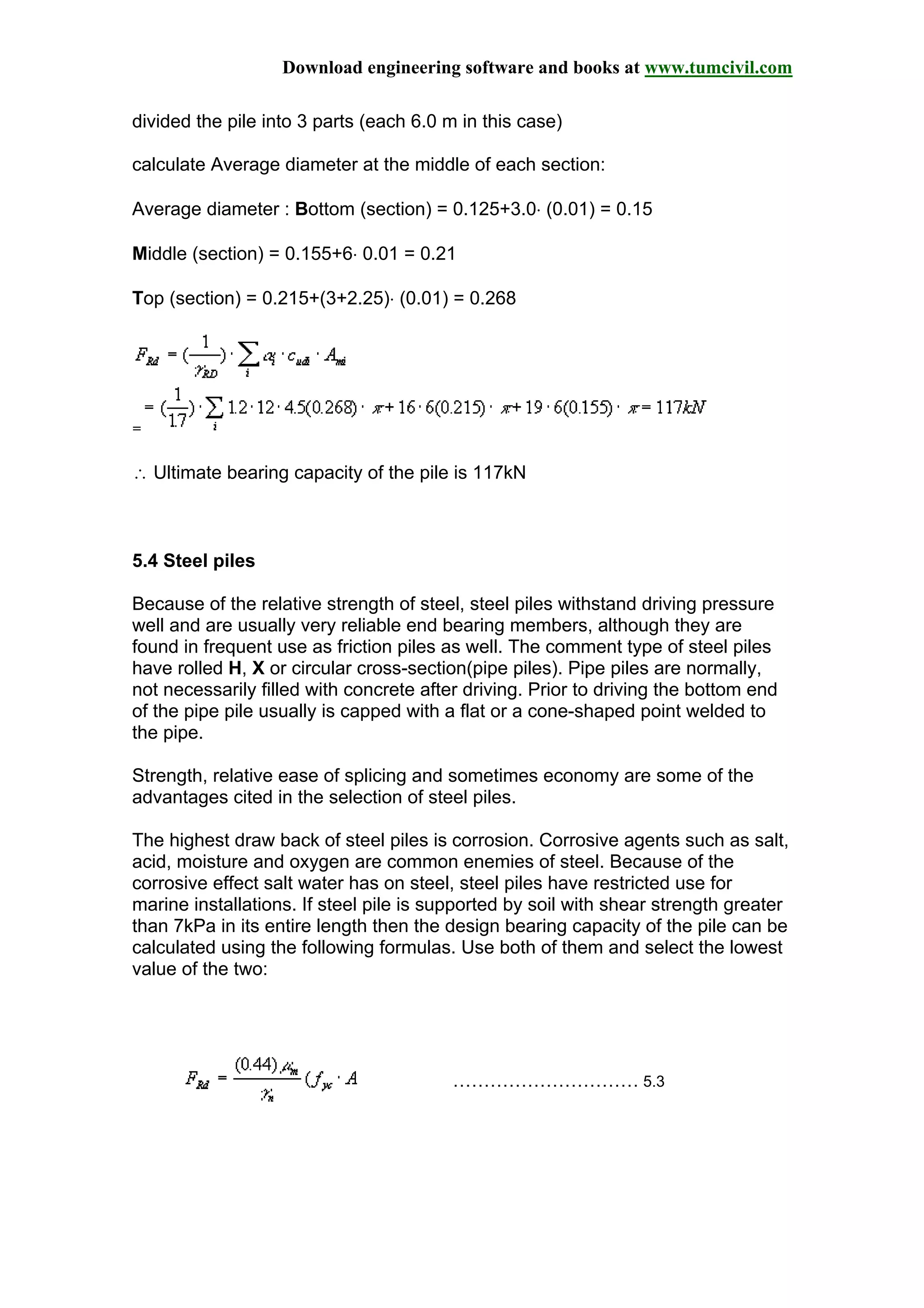 Download engineering software and books at www.tumcivil.com
divided the pile into 3 parts (each 6.0 m in this case)
calculate Average diameter at the middle of each section:
Average diameter : Bottom (section) = 0.125+3.0⋅ (0.01) = 0.15
Middle (section) = 0.155+6⋅ 0.01 = 0.21
Top (section) = 0.215+(3+2.25)⋅ (0.01) = 0.268
=
∴ Ultimate bearing capacity of the pile is 117kN
5.4 Steel piles
Because of the relative strength of steel, steel piles withstand driving pressure
well and are usually very reliable end bearing members, although they are
found in frequent use as friction piles as well. The comment type of steel piles
have rolled H, X or circular cross-section(pipe piles). Pipe piles are normally,
not necessarily filled with concrete after driving. Prior to driving the bottom end
of the pipe pile usually is capped with a flat or a cone-shaped point welded to
the pipe.
Strength, relative ease of splicing and sometimes economy are some of the
advantages cited in the selection of steel piles.
The highest draw back of steel piles is corrosion. Corrosive agents such as salt,
acid, moisture and oxygen are common enemies of steel. Because of the
corrosive effect salt water has on steel, steel piles have restricted use for
marine installations. If steel pile is supported by soil with shear strength greater
than 7kPa in its entire length then the design bearing capacity of the pile can be
calculated using the following formulas. Use both of them and select the lowest
value of the two:
………………………… 5.3
 