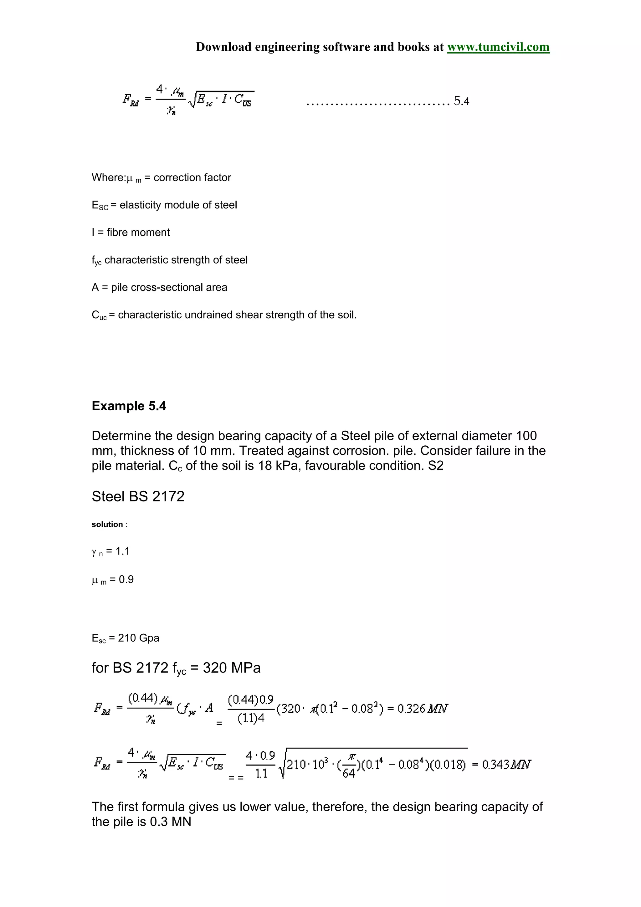 Download engineering software and books at www.tumcivil.com
………………………… 5.4
Where:µ m = correction factor
ESC = elasticity module of steel
I = fibre moment
fyc characteristic strength of steel
A = pile cross-sectional area
Cuc = characteristic undrained shear strength of the soil.
Example 5.4
Determine the design bearing capacity of a Steel pile of external diameter 100
mm, thickness of 10 mm. Treated against corrosion. pile. Consider failure in the
pile material. Cc of the soil is 18 kPa, favourable condition. S2
Steel BS 2172
solution :
γ n = 1.1
µ m = 0.9
Esc = 210 Gpa
for BS 2172 fyc = 320 MPa
=
= =
The first formula gives us lower value, therefore, the design bearing capacity of
the pile is 0.3 MN
 