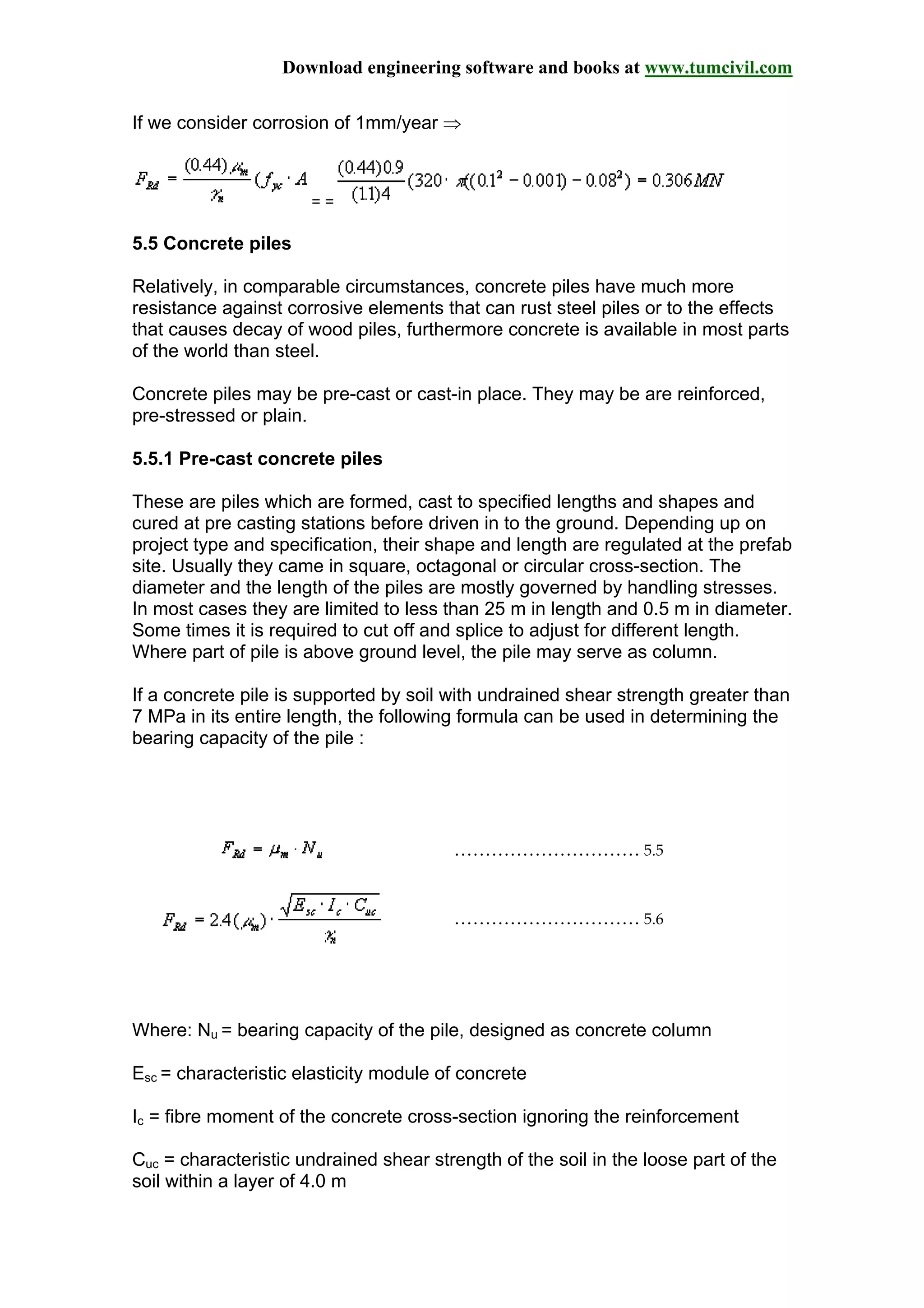 Download engineering software and books at www.tumcivil.com
If we consider corrosion of 1mm/year ⇒
= =
5.5 Concrete piles
Relatively, in comparable circumstances, concrete piles have much more
resistance against corrosive elements that can rust steel piles or to the effects
that causes decay of wood piles, furthermore concrete is available in most parts
of the world than steel.
Concrete piles may be pre-cast or cast-in place. They may be are reinforced,
pre-stressed or plain.
5.5.1 Pre-cast concrete piles
These are piles which are formed, cast to specified lengths and shapes and
cured at pre casting stations before driven in to the ground. Depending up on
project type and specification, their shape and length are regulated at the prefab
site. Usually they came in square, octagonal or circular cross-section. The
diameter and the length of the piles are mostly governed by handling stresses.
In most cases they are limited to less than 25 m in length and 0.5 m in diameter.
Some times it is required to cut off and splice to adjust for different length.
Where part of pile is above ground level, the pile may serve as column.
If a concrete pile is supported by soil with undrained shear strength greater than
7 MPa in its entire length, the following formula can be used in determining the
bearing capacity of the pile :
………………………… 5.5
………………………… 5.6
Where: Nu = bearing capacity of the pile, designed as concrete column
Esc = characteristic elasticity module of concrete
Ic = fibre moment of the concrete cross-section ignoring the reinforcement
Cuc = characteristic undrained shear strength of the soil in the loose part of the
soil within a layer of 4.0 m
 