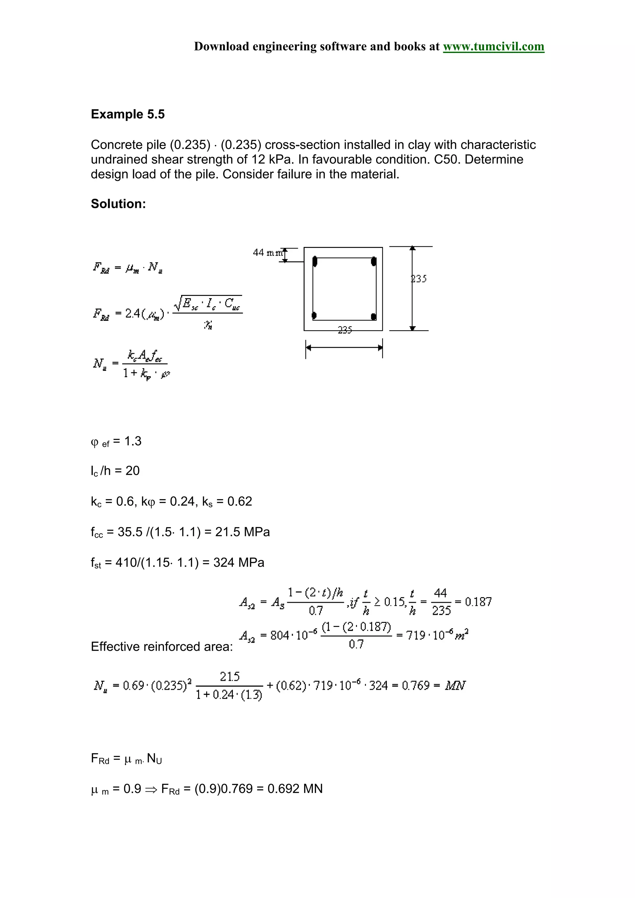 Download engineering software and books at www.tumcivil.com
Example 5.5
Concrete pile (0.235) ⋅ (0.235) cross-section installed in clay with characteristic
undrained shear strength of 12 kPa. In favourable condition. C50. Determine
design load of the pile. Consider failure in the material.
Solution:
ϕ ef = 1.3
lc /h = 20
kc = 0.6, kϕ = 0.24, ks = 0.62
fcc = 35.5 /(1.5⋅ 1.1) = 21.5 MPa
fst = 410/(1.15⋅ 1.1) = 324 MPa
Effective reinforced area:
FRd = µ m⋅ NU
µ m = 0.9 ⇒ FRd = (0.9)0.769 = 0.692 MN
 