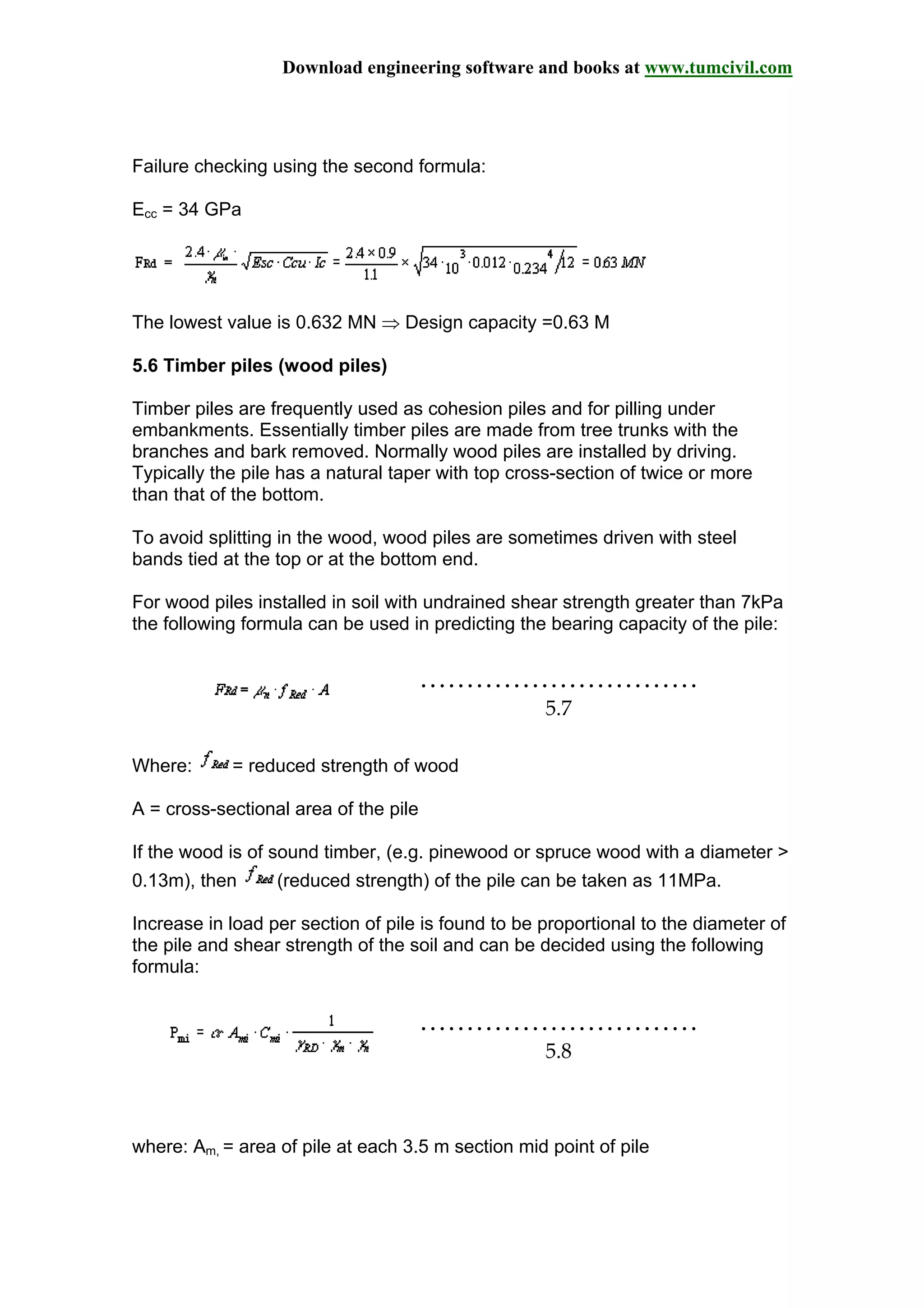 Download engineering software and books at www.tumcivil.com
Failure checking using the second formula:
Ecc = 34 GPa
The lowest value is 0.632 MN ⇒ Design capacity =0.63 M
5.6 Timber piles (wood piles)
Timber piles are frequently used as cohesion piles and for pilling under
embankments. Essentially timber piles are made from tree trunks with the
branches and bark removed. Normally wood piles are installed by driving.
Typically the pile has a natural taper with top cross-section of twice or more
than that of the bottom.
To avoid splitting in the wood, wood piles are sometimes driven with steel
bands tied at the top or at the bottom end.
For wood piles installed in soil with undrained shear strength greater than 7kPa
the following formula can be used in predicting the bearing capacity of the pile:
…………………………
5.7
Where: = reduced strength of wood
A = cross-sectional area of the pile
If the wood is of sound timber, (e.g. pinewood or spruce wood with a diameter >
0.13m), then (reduced strength) of the pile can be taken as 11MPa.
Increase in load per section of pile is found to be proportional to the diameter of
the pile and shear strength of the soil and can be decided using the following
formula:
…………………………
5.8
where: Am, = area of pile at each 3.5 m section mid point of pile
 