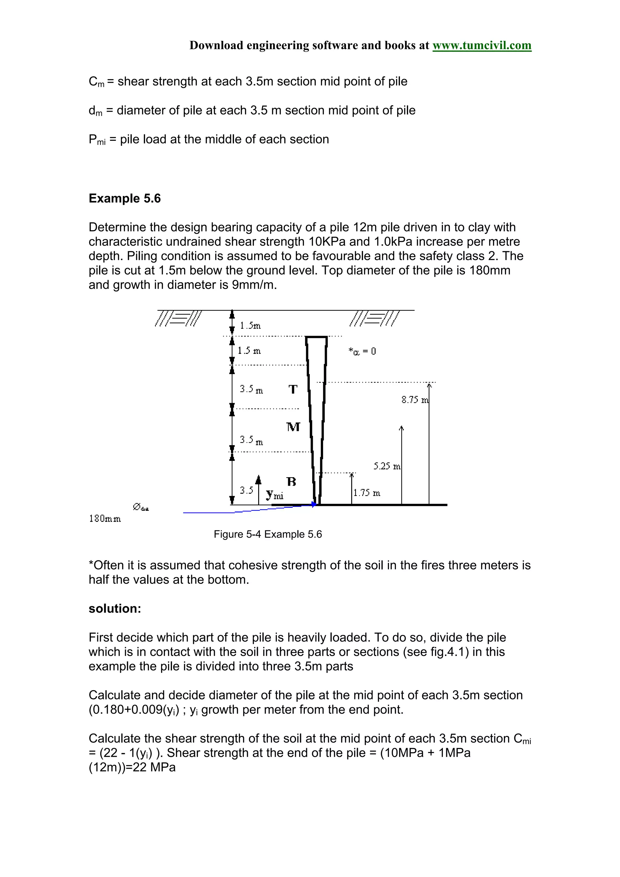 Download engineering software and books at www.tumcivil.com
Cm = shear strength at each 3.5m section mid point of pile
dm = diameter of pile at each 3.5 m section mid point of pile
Pmi = pile load at the middle of each section
Example 5.6
Determine the design bearing capacity of a pile 12m pile driven in to clay with
characteristic undrained shear strength 10KPa and 1.0kPa increase per metre
depth. Piling condition is assumed to be favourable and the safety class 2. The
pile is cut at 1.5m below the ground level. Top diameter of the pile is 180mm
and growth in diameter is 9mm/m.
Figure 5-4 Example 5.6
*Often it is assumed that cohesive strength of the soil in the fires three meters is
half the values at the bottom.
solution:
First decide which part of the pile is heavily loaded. To do so, divide the pile
which is in contact with the soil in three parts or sections (see fig.4.1) in this
example the pile is divided into three 3.5m parts
Calculate and decide diameter of the pile at the mid point of each 3.5m section
(0.180+0.009(yi) ; yi growth per meter from the end point.
Calculate the shear strength of the soil at the mid point of each 3.5m section Cmi
= (22 - 1(yi) ). Shear strength at the end of the pile = (10MPa + 1MPa
(12m))=22 MPa
 