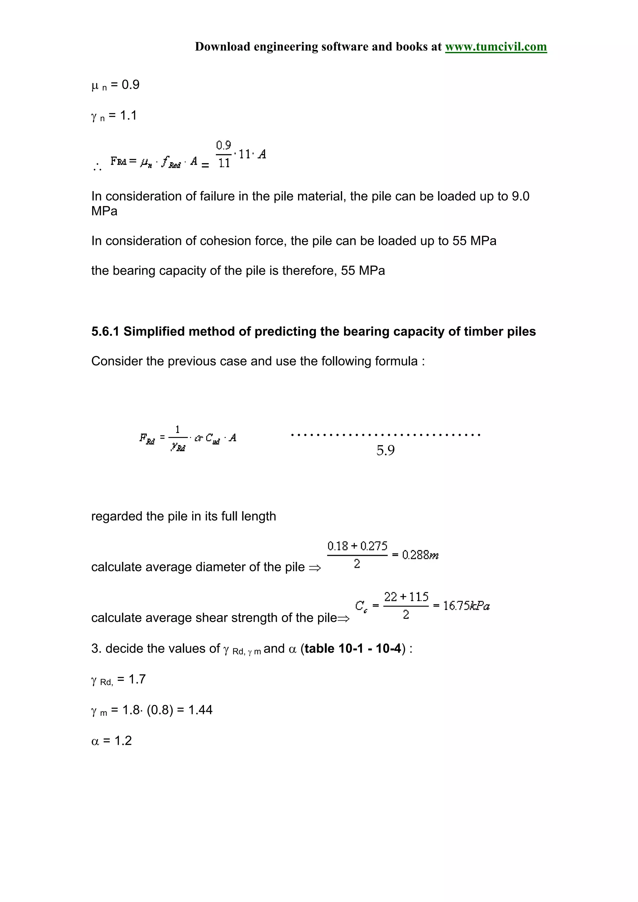 Download engineering software and books at www.tumcivil.com
µ n = 0.9
γ n = 1.1
∴ =
In consideration of failure in the pile material, the pile can be loaded up to 9.0
MPa
In consideration of cohesion force, the pile can be loaded up to 55 MPa
the bearing capacity of the pile is therefore, 55 MPa
5.6.1 Simplified method of predicting the bearing capacity of timber piles
Consider the previous case and use the following formula :
…………………………
5.9
regarded the pile in its full length
calculate average diameter of the pile ⇒
calculate average shear strength of the pile⇒
3. decide the values of γ Rd, γ m and α (table 10-1 - 10-4) :
γ Rd, = 1.7
γ m = 1.8⋅ (0.8) = 1.44
α = 1.2
 