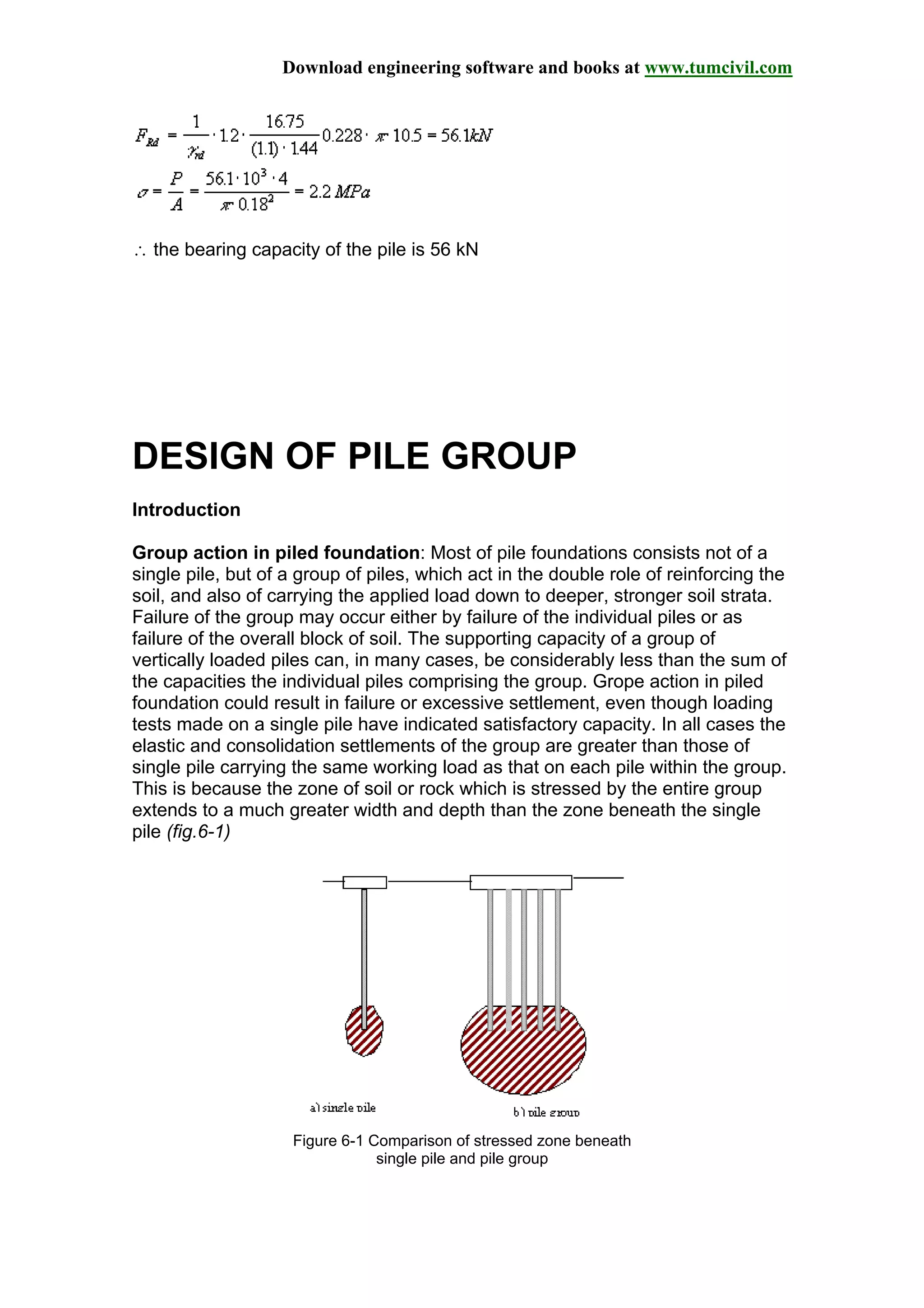Download engineering software and books at www.tumcivil.com
∴ the bearing capacity of the pile is 56 kN
DESIGN OF PILE GROUP
Introduction
Group action in piled foundation: Most of pile foundations consists not of a
single pile, but of a group of piles, which act in the double role of reinforcing the
soil, and also of carrying the applied load down to deeper, stronger soil strata.
Failure of the group may occur either by failure of the individual piles or as
failure of the overall block of soil. The supporting capacity of a group of
vertically loaded piles can, in many cases, be considerably less than the sum of
the capacities the individual piles comprising the group. Grope action in piled
foundation could result in failure or excessive settlement, even though loading
tests made on a single pile have indicated satisfactory capacity. In all cases the
elastic and consolidation settlements of the group are greater than those of
single pile carrying the same working load as that on each pile within the group.
This is because the zone of soil or rock which is stressed by the entire group
extends to a much greater width and depth than the zone beneath the single
pile (fig.6-1)
Figure 6-1 Comparison of stressed zone beneath
single pile and pile group
 