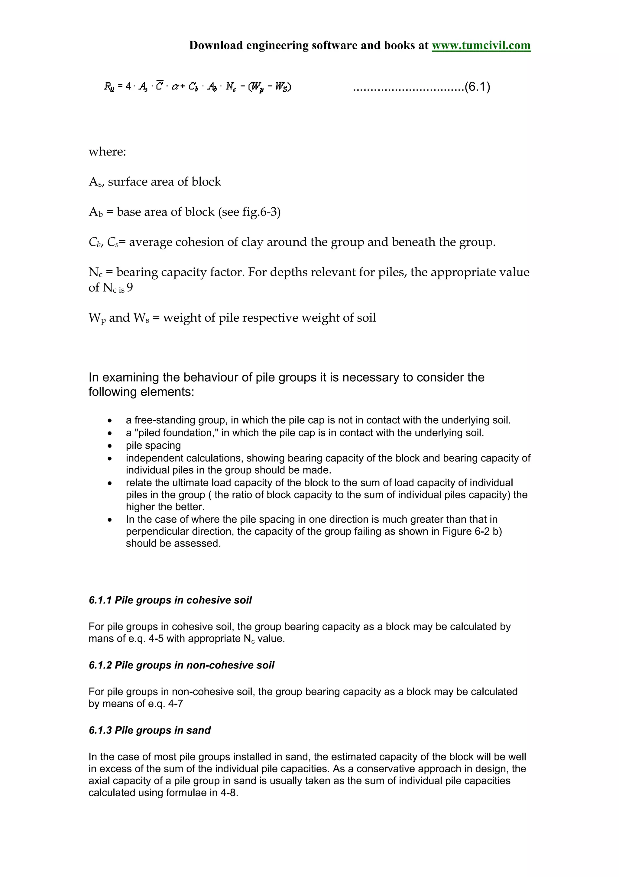 Download engineering software and books at www.tumcivil.com
................................(6.1)
where:
As, surface area of block
Ab = base area of block (see fig.6-3)
Cb, Cs= average cohesion of clay around the group and beneath the group.
Nc = bearing capacity factor. For depths relevant for piles, the appropriate value
of Nc is 9
Wp and Ws = weight of pile respective weight of soil
In examining the behaviour of pile groups it is necessary to consider the
following elements:
• a free-standing group, in which the pile cap is not in contact with the underlying soil.
• a "piled foundation," in which the pile cap is in contact with the underlying soil.
• pile spacing
• independent calculations, showing bearing capacity of the block and bearing capacity of
individual piles in the group should be made.
• relate the ultimate load capacity of the block to the sum of load capacity of individual
piles in the group ( the ratio of block capacity to the sum of individual piles capacity) the
higher the better.
• In the case of where the pile spacing in one direction is much greater than that in
perpendicular direction, the capacity of the group failing as shown in Figure 6-2 b)
should be assessed.
6.1.1 Pile groups in cohesive soil
For pile groups in cohesive soil, the group bearing capacity as a block may be calculated by
mans of e.q. 4-5 with appropriate Nc value.
6.1.2 Pile groups in non-cohesive soil
For pile groups in non-cohesive soil, the group bearing capacity as a block may be calculated
by means of e.q. 4-7
6.1.3 Pile groups in sand
In the case of most pile groups installed in sand, the estimated capacity of the block will be well
in excess of the sum of the individual pile capacities. As a conservative approach in design, the
axial capacity of a pile group in sand is usually taken as the sum of individual pile capacities
calculated using formulae in 4-8.
 