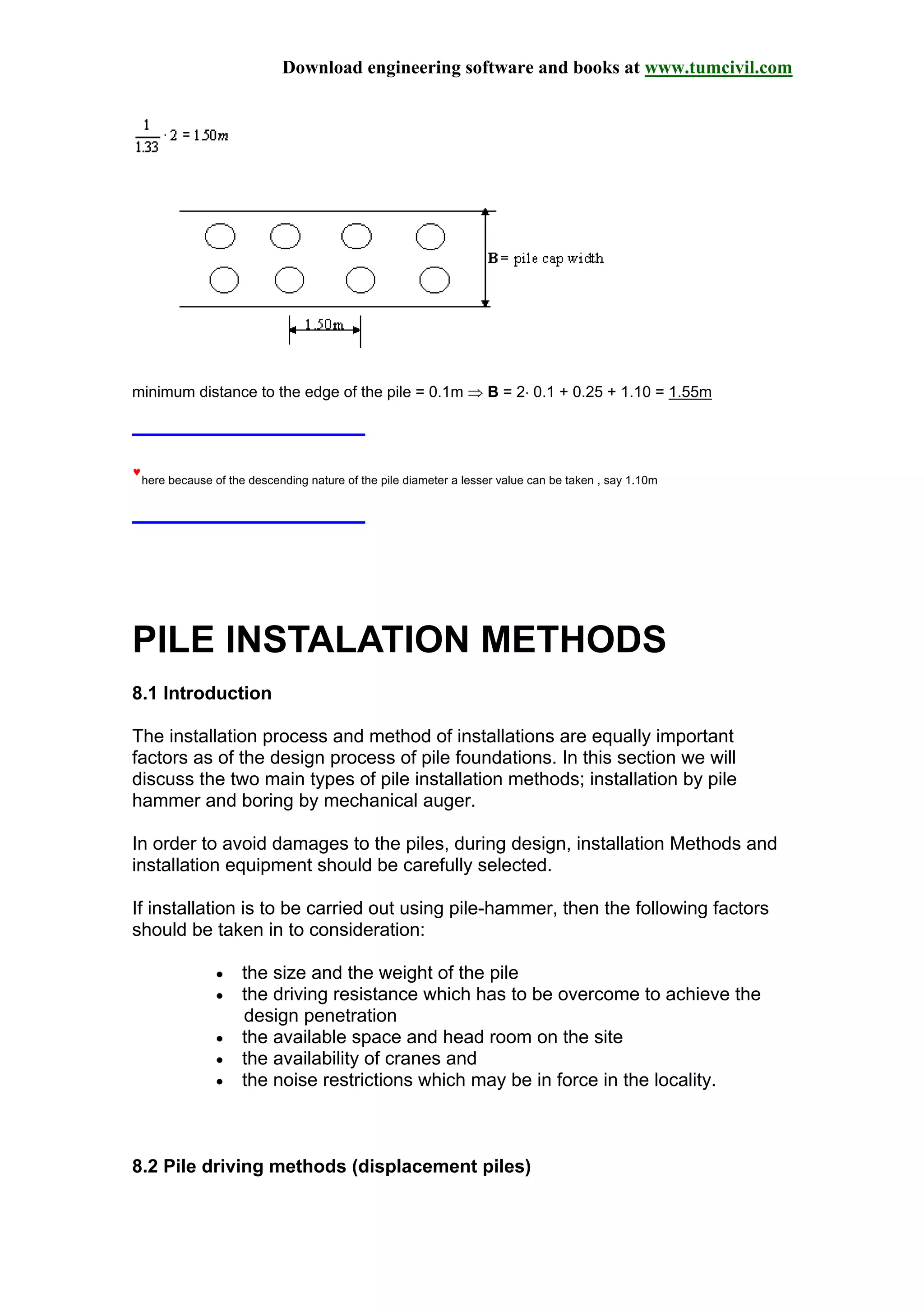 Download engineering software and books at www.tumcivil.com
minimum distance to the edge of the pile = 0.1m ⇒ B = 2⋅ 0.1 + 0.25 + 1.10 = 1.55m
♥
here because of the descending nature of the pile diameter a lesser value can be taken , say 1.10m
PILE INSTALATION METHODS
8.1 Introduction
The installation process and method of installations are equally important
factors as of the design process of pile foundations. In this section we will
discuss the two main types of pile installation methods; installation by pile
hammer and boring by mechanical auger.
In order to avoid damages to the piles, during design, installation Methods and
installation equipment should be carefully selected.
If installation is to be carried out using pile-hammer, then the following factors
should be taken in to consideration:
• the size and the weight of the pile
• the driving resistance which has to be overcome to achieve the
design penetration
• the available space and head room on the site
• the availability of cranes and
• the noise restrictions which may be in force in the locality.
8.2 Pile driving methods (displacement piles)
 