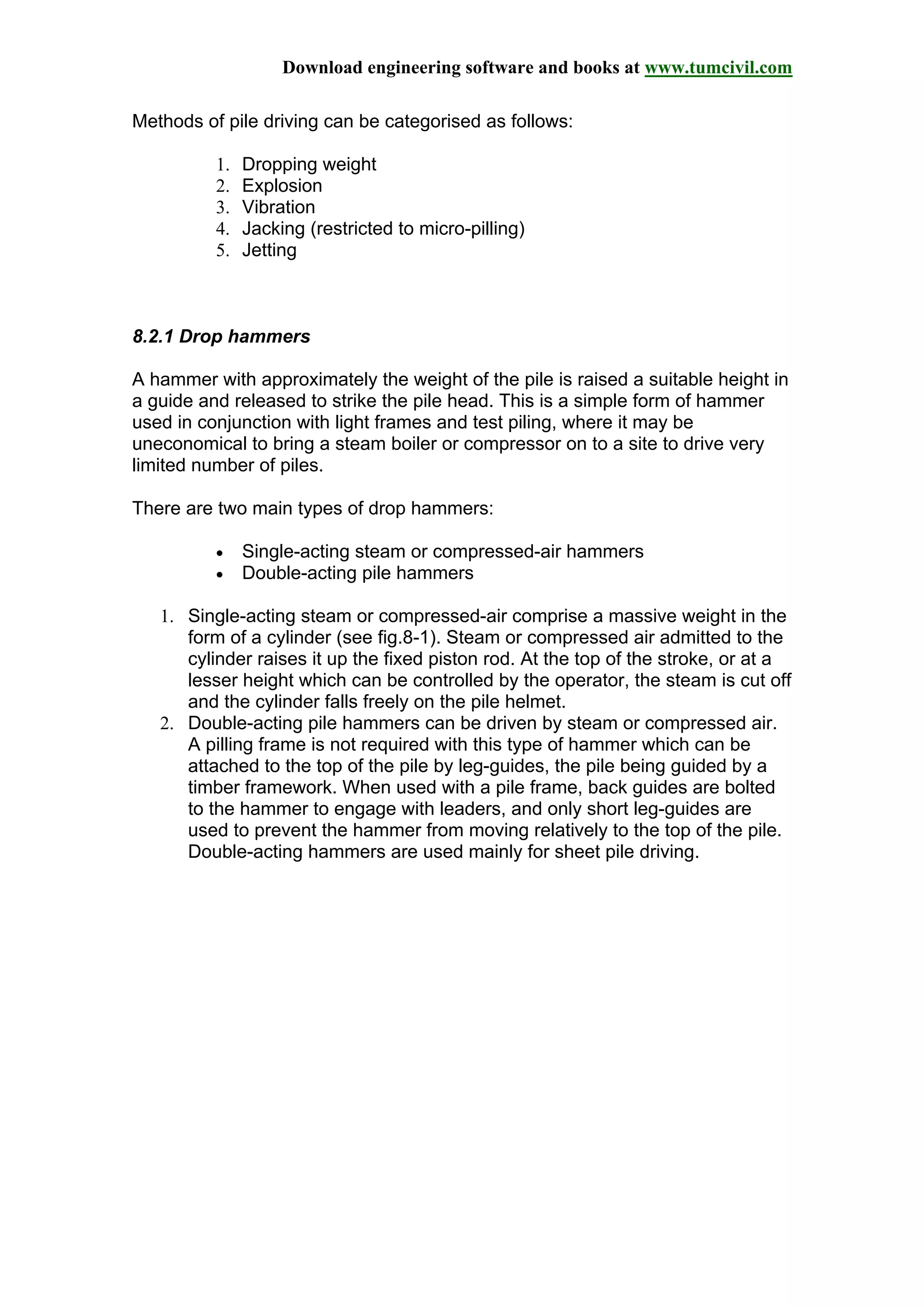 Download engineering software and books at www.tumcivil.com
Methods of pile driving can be categorised as follows:
1. Dropping weight
2. Explosion
3. Vibration
4. Jacking (restricted to micro-pilling)
5. Jetting
8.2.1 Drop hammers
A hammer with approximately the weight of the pile is raised a suitable height in
a guide and released to strike the pile head. This is a simple form of hammer
used in conjunction with light frames and test piling, where it may be
uneconomical to bring a steam boiler or compressor on to a site to drive very
limited number of piles.
There are two main types of drop hammers:
• Single-acting steam or compressed-air hammers
• Double-acting pile hammers
1. Single-acting steam or compressed-air comprise a massive weight in the
form of a cylinder (see fig.8-1). Steam or compressed air admitted to the
cylinder raises it up the fixed piston rod. At the top of the stroke, or at a
lesser height which can be controlled by the operator, the steam is cut off
and the cylinder falls freely on the pile helmet.
2. Double-acting pile hammers can be driven by steam or compressed air.
A pilling frame is not required with this type of hammer which can be
attached to the top of the pile by leg-guides, the pile being guided by a
timber framework. When used with a pile frame, back guides are bolted
to the hammer to engage with leaders, and only short leg-guides are
used to prevent the hammer from moving relatively to the top of the pile.
Double-acting hammers are used mainly for sheet pile driving.
 