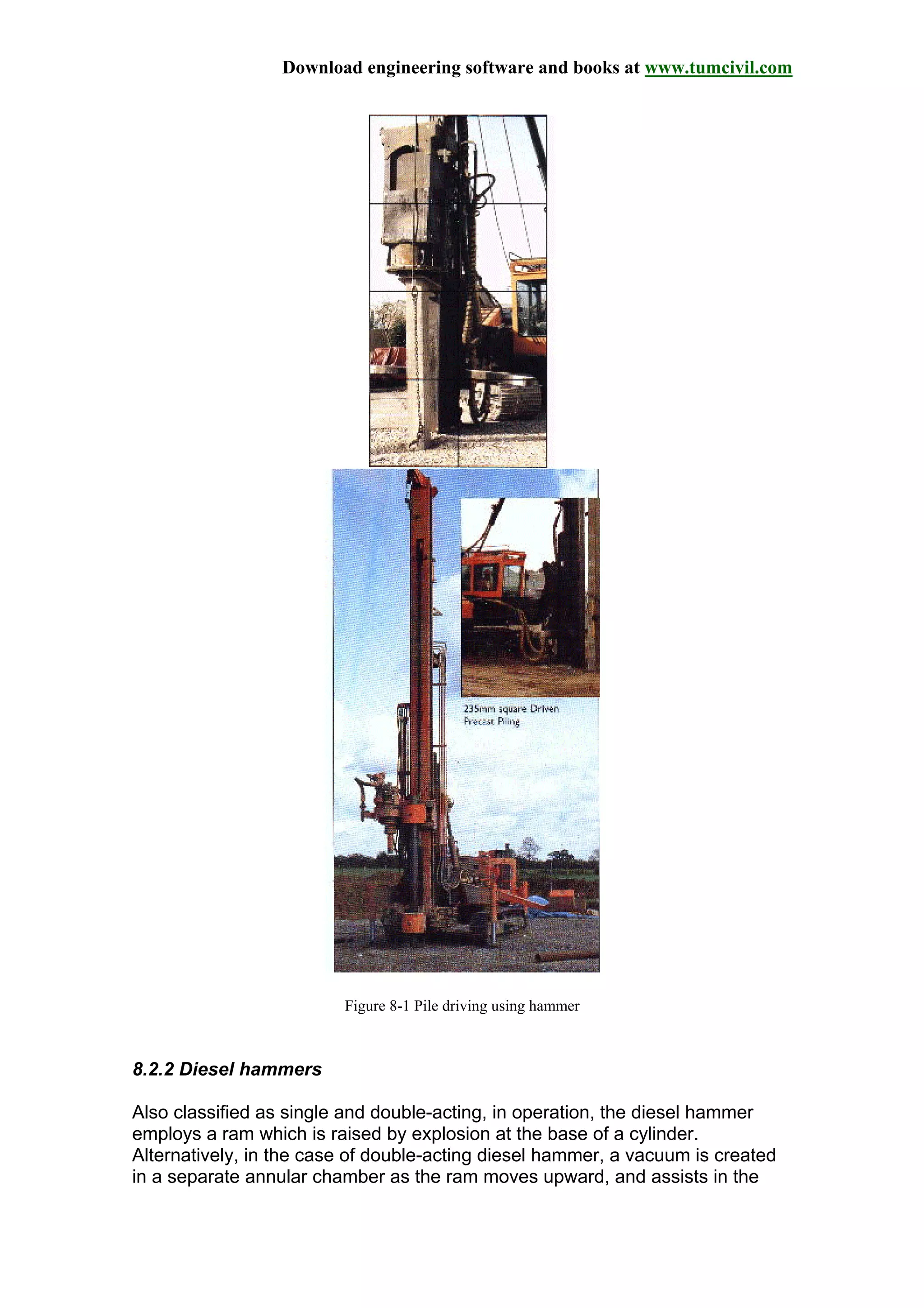 Download engineering software and books at www.tumcivil.com
Figure 8-1 Pile driving using hammer
8.2.2 Diesel hammers
Also classified as single and double-acting, in operation, the diesel hammer
employs a ram which is raised by explosion at the base of a cylinder.
Alternatively, in the case of double-acting diesel hammer, a vacuum is created
in a separate annular chamber as the ram moves upward, and assists in the
 