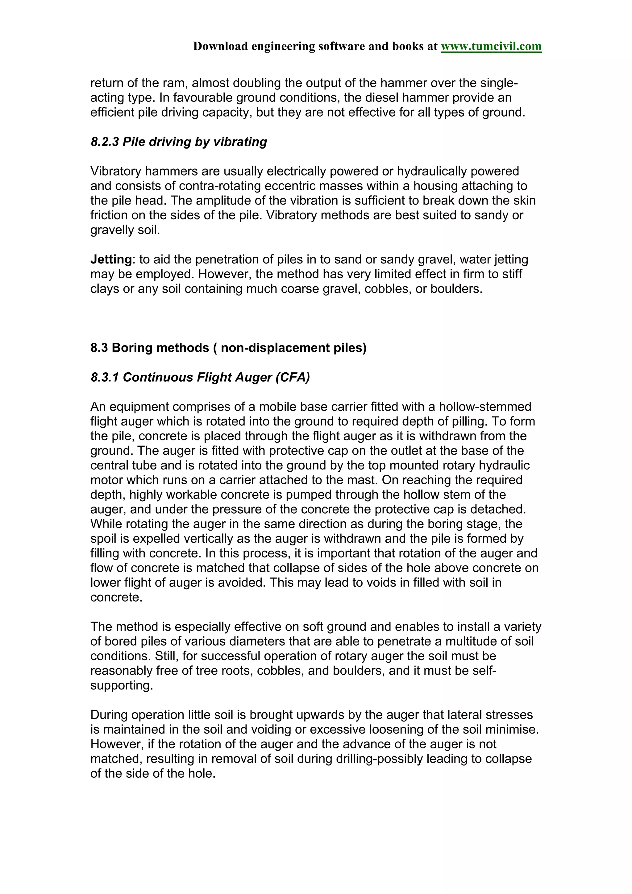 Download engineering software and books at www.tumcivil.com
return of the ram, almost doubling the output of the hammer over the single-
acting type. In favourable ground conditions, the diesel hammer provide an
efficient pile driving capacity, but they are not effective for all types of ground.
8.2.3 Pile driving by vibrating
Vibratory hammers are usually electrically powered or hydraulically powered
and consists of contra-rotating eccentric masses within a housing attaching to
the pile head. The amplitude of the vibration is sufficient to break down the skin
friction on the sides of the pile. Vibratory methods are best suited to sandy or
gravelly soil.
Jetting: to aid the penetration of piles in to sand or sandy gravel, water jetting
may be employed. However, the method has very limited effect in firm to stiff
clays or any soil containing much coarse gravel, cobbles, or boulders.
8.3 Boring methods ( non-displacement piles)
8.3.1 Continuous Flight Auger (CFA)
An equipment comprises of a mobile base carrier fitted with a hollow-stemmed
flight auger which is rotated into the ground to required depth of pilling. To form
the pile, concrete is placed through the flight auger as it is withdrawn from the
ground. The auger is fitted with protective cap on the outlet at the base of the
central tube and is rotated into the ground by the top mounted rotary hydraulic
motor which runs on a carrier attached to the mast. On reaching the required
depth, highly workable concrete is pumped through the hollow stem of the
auger, and under the pressure of the concrete the protective cap is detached.
While rotating the auger in the same direction as during the boring stage, the
spoil is expelled vertically as the auger is withdrawn and the pile is formed by
filling with concrete. In this process, it is important that rotation of the auger and
flow of concrete is matched that collapse of sides of the hole above concrete on
lower flight of auger is avoided. This may lead to voids in filled with soil in
concrete.
The method is especially effective on soft ground and enables to install a variety
of bored piles of various diameters that are able to penetrate a multitude of soil
conditions. Still, for successful operation of rotary auger the soil must be
reasonably free of tree roots, cobbles, and boulders, and it must be self-
supporting.
During operation little soil is brought upwards by the auger that lateral stresses
is maintained in the soil and voiding or excessive loosening of the soil minimise.
However, if the rotation of the auger and the advance of the auger is not
matched, resulting in removal of soil during drilling-possibly leading to collapse
of the side of the hole.
 