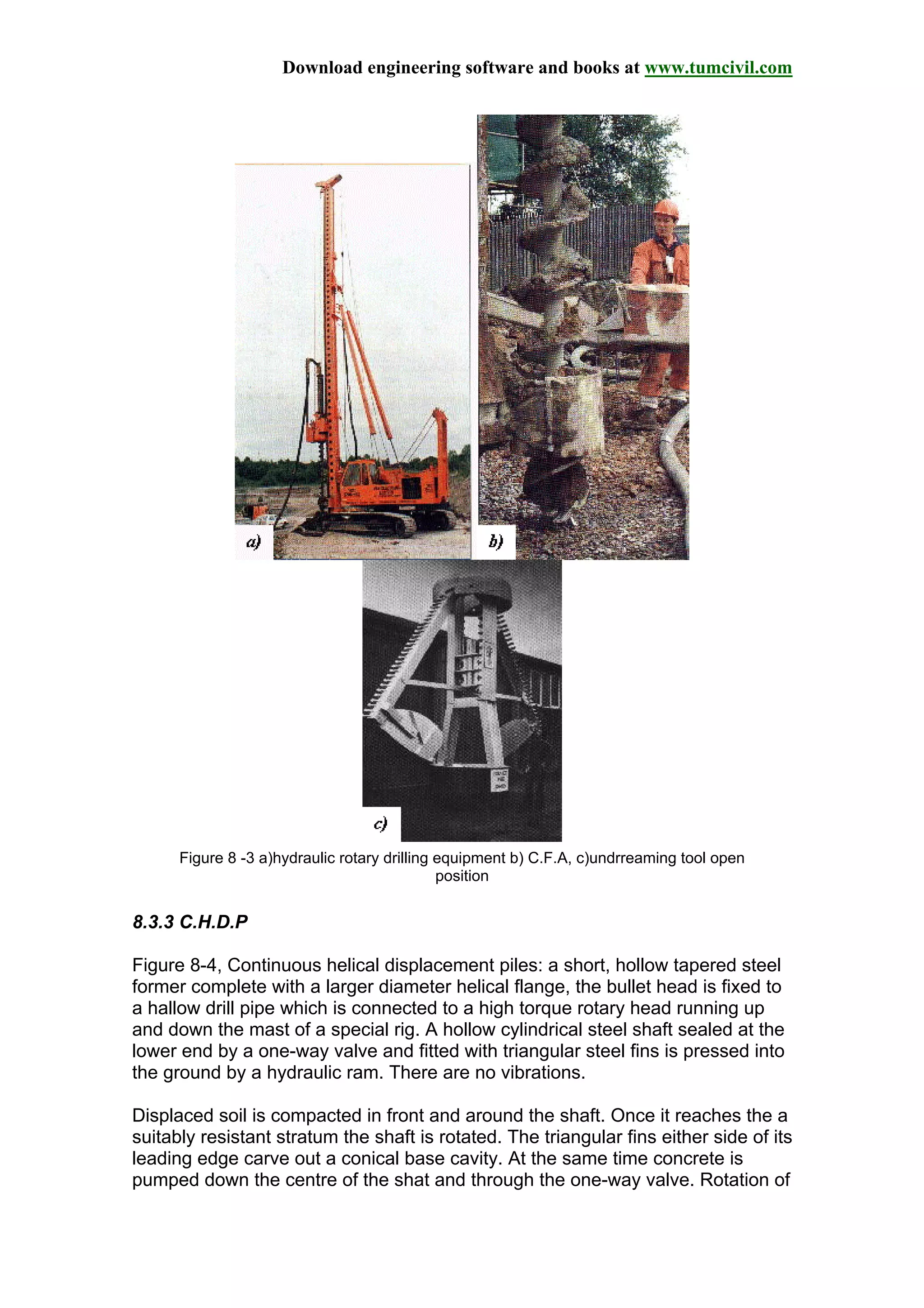 Download engineering software and books at www.tumcivil.com
Figure 8 -3 a)hydraulic rotary drilling equipment b) C.F.A, c)undrreaming tool open
position
8.3.3 C.H.D.P
Figure 8-4, Continuous helical displacement piles: a short, hollow tapered steel
former complete with a larger diameter helical flange, the bullet head is fixed to
a hallow drill pipe which is connected to a high torque rotary head running up
and down the mast of a special rig. A hollow cylindrical steel shaft sealed at the
lower end by a one-way valve and fitted with triangular steel fins is pressed into
the ground by a hydraulic ram. There are no vibrations.
Displaced soil is compacted in front and around the shaft. Once it reaches the a
suitably resistant stratum the shaft is rotated. The triangular fins either side of its
leading edge carve out a conical base cavity. At the same time concrete is
pumped down the centre of the shat and through the one-way valve. Rotation of
 