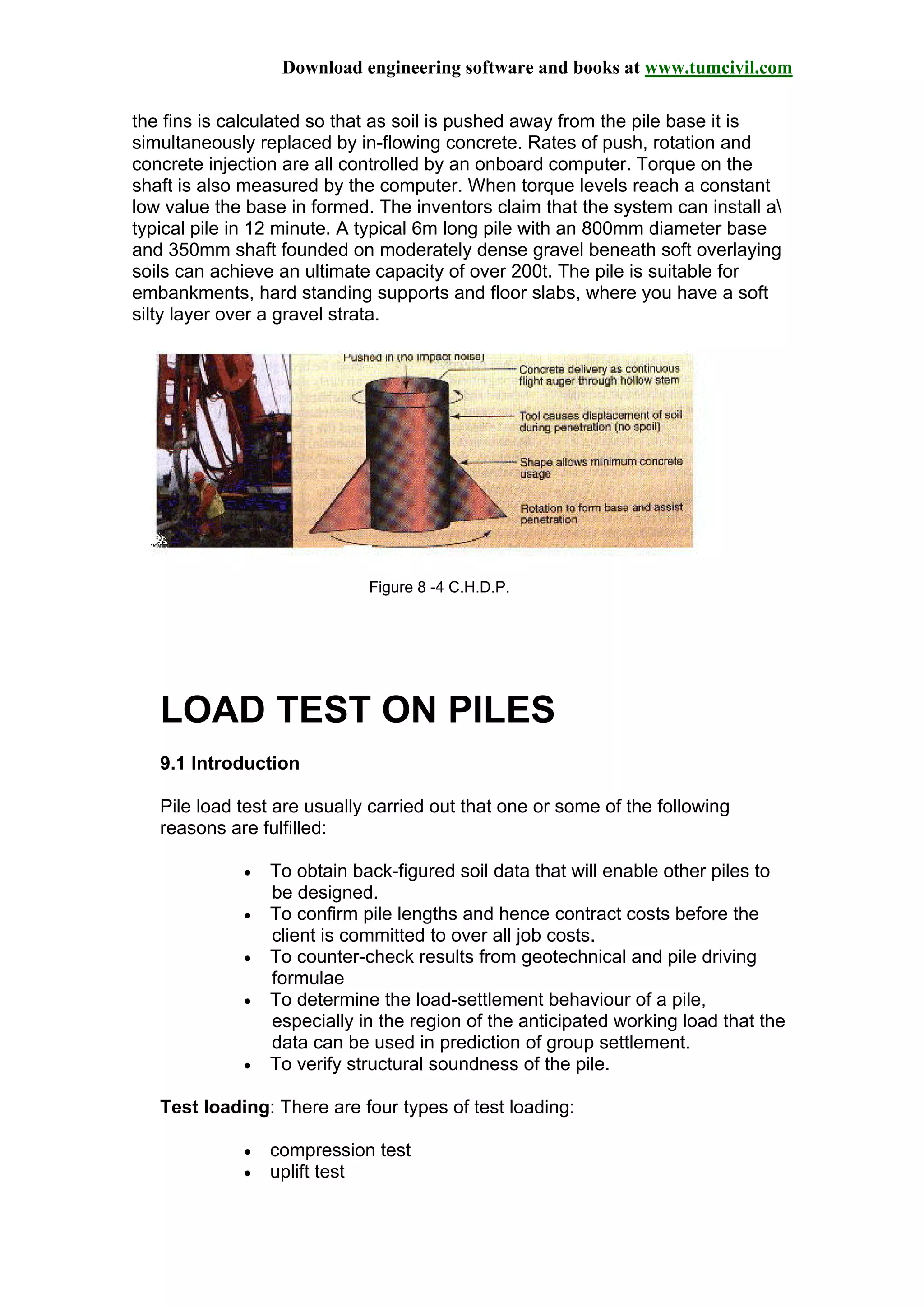 Download engineering software and books at www.tumcivil.com
the fins is calculated so that as soil is pushed away from the pile base it is
simultaneously replaced by in-flowing concrete. Rates of push, rotation and
concrete injection are all controlled by an onboard computer. Torque on the
shaft is also measured by the computer. When torque levels reach a constant
low value the base in formed. The inventors claim that the system can install a
typical pile in 12 minute. A typical 6m long pile with an 800mm diameter base
and 350mm shaft founded on moderately dense gravel beneath soft overlaying
soils can achieve an ultimate capacity of over 200t. The pile is suitable for
embankments, hard standing supports and floor slabs, where you have a soft
silty layer over a gravel strata.
Figure 8 -4 C.H.D.P.
LOAD TEST ON PILES
9.1 Introduction
Pile load test are usually carried out that one or some of the following
reasons are fulfilled:
• To obtain back-figured soil data that will enable other piles to
be designed.
• To confirm pile lengths and hence contract costs before the
client is committed to over all job costs.
• To counter-check results from geotechnical and pile driving
formulae
• To determine the load-settlement behaviour of a pile,
especially in the region of the anticipated working load that the
data can be used in prediction of group settlement.
• To verify structural soundness of the pile.
Test loading: There are four types of test loading:
• compression test
• uplift test
 