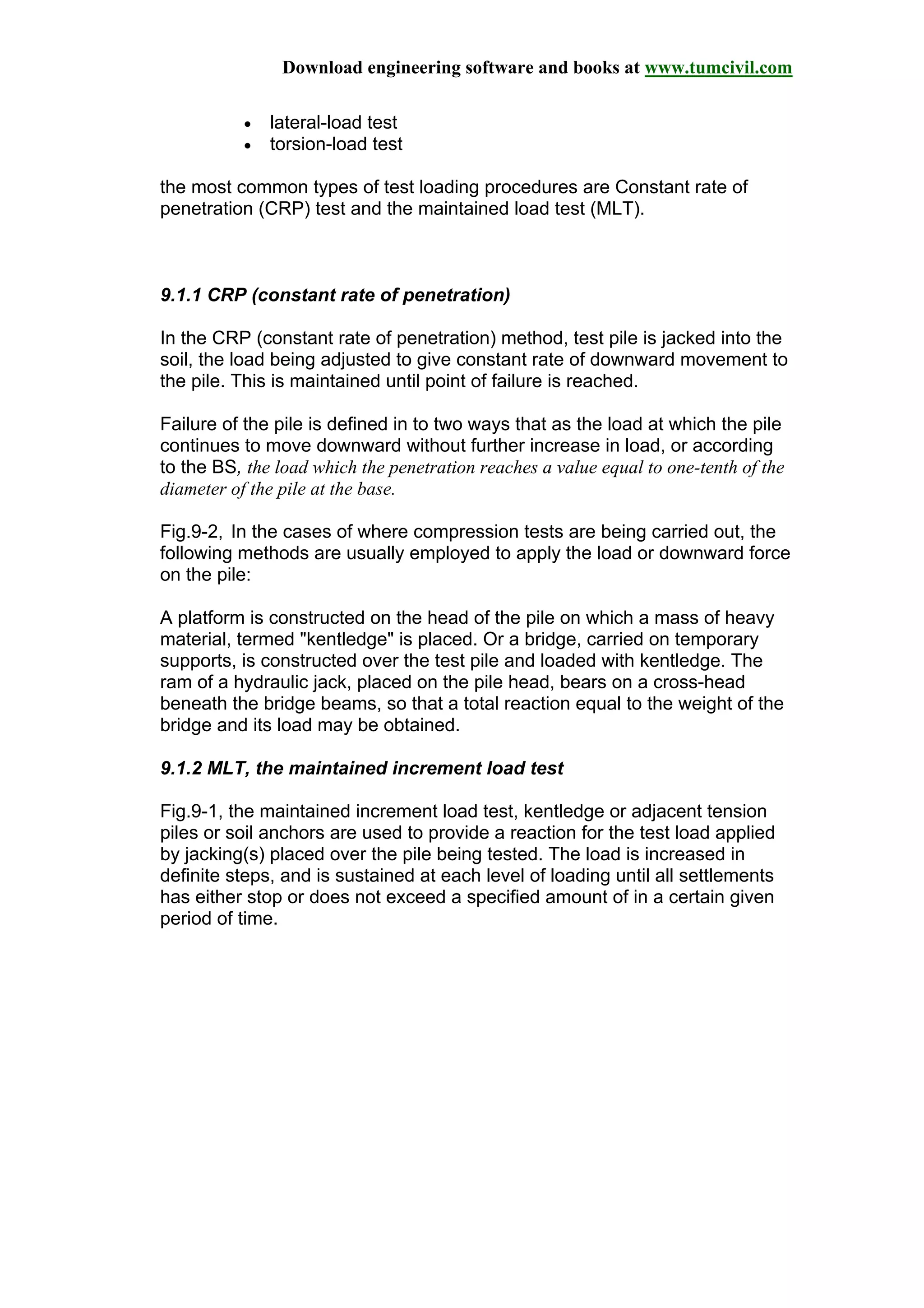 Download engineering software and books at www.tumcivil.com
• lateral-load test
• torsion-load test
the most common types of test loading procedures are Constant rate of
penetration (CRP) test and the maintained load test (MLT).
9.1.1 CRP (constant rate of penetration)
In the CRP (constant rate of penetration) method, test pile is jacked into the
soil, the load being adjusted to give constant rate of downward movement to
the pile. This is maintained until point of failure is reached.
Failure of the pile is defined in to two ways that as the load at which the pile
continues to move downward without further increase in load, or according
to the BS, the load which the penetration reaches a value equal to one-tenth of the
diameter of the pile at the base.
Fig.9-2, In the cases of where compression tests are being carried out, the
following methods are usually employed to apply the load or downward force
on the pile:
A platform is constructed on the head of the pile on which a mass of heavy
material, termed "kentledge" is placed. Or a bridge, carried on temporary
supports, is constructed over the test pile and loaded with kentledge. The
ram of a hydraulic jack, placed on the pile head, bears on a cross-head
beneath the bridge beams, so that a total reaction equal to the weight of the
bridge and its load may be obtained.
9.1.2 MLT, the maintained increment load test
Fig.9-1, the maintained increment load test, kentledge or adjacent tension
piles or soil anchors are used to provide a reaction for the test load applied
by jacking(s) placed over the pile being tested. The load is increased in
definite steps, and is sustained at each level of loading until all settlements
has either stop or does not exceed a specified amount of in a certain given
period of time.
 