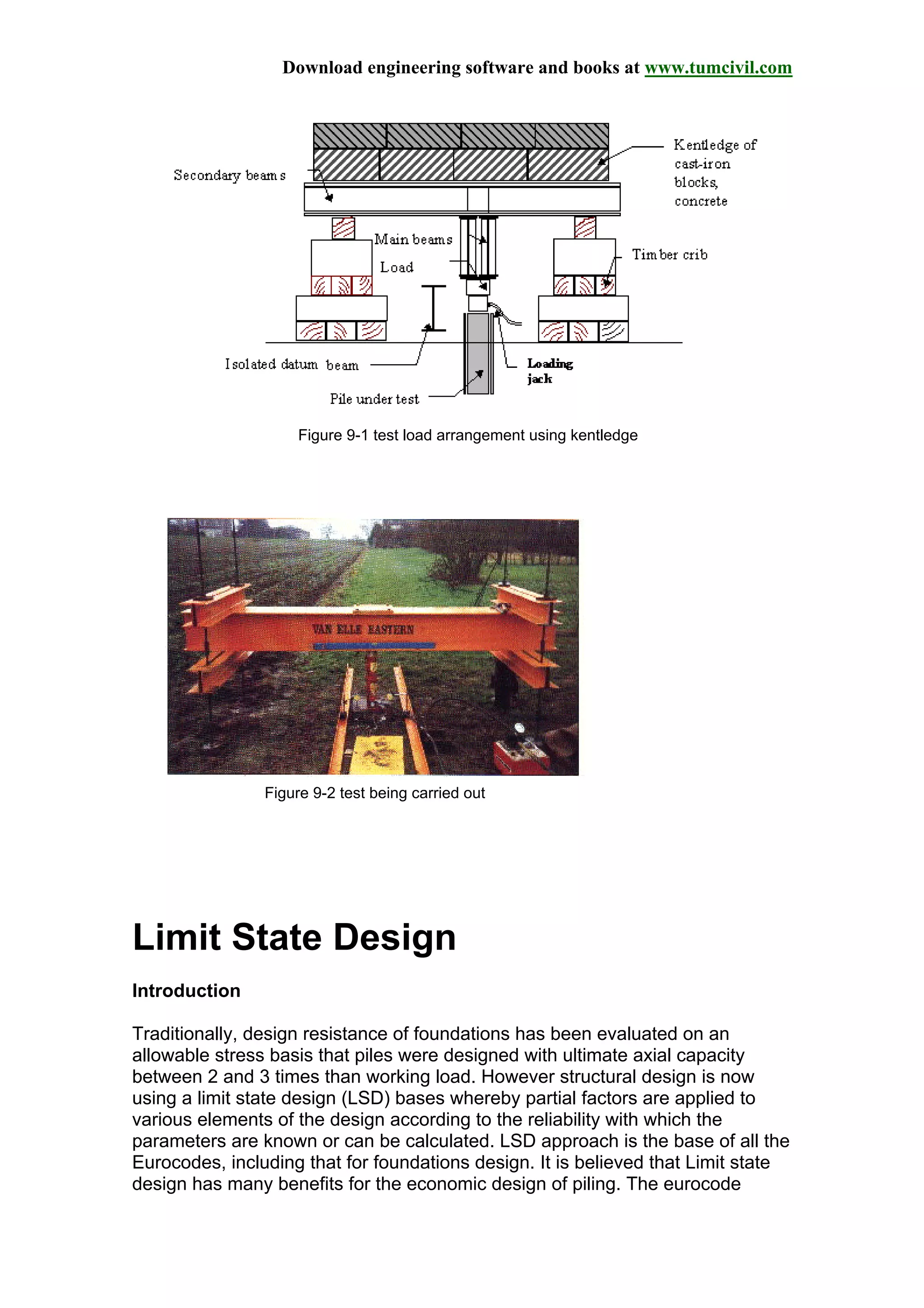 Download engineering software and books at www.tumcivil.com
Figure 9-1 test load arrangement using kentledge
Figure 9-2 test being carried out
Limit State Design
Introduction
Traditionally, design resistance of foundations has been evaluated on an
allowable stress basis that piles were designed with ultimate axial capacity
between 2 and 3 times than working load. However structural design is now
using a limit state design (LSD) bases whereby partial factors are applied to
various elements of the design according to the reliability with which the
parameters are known or can be calculated. LSD approach is the base of all the
Eurocodes, including that for foundations design. It is believed that Limit state
design has many benefits for the economic design of piling. The eurocode
 