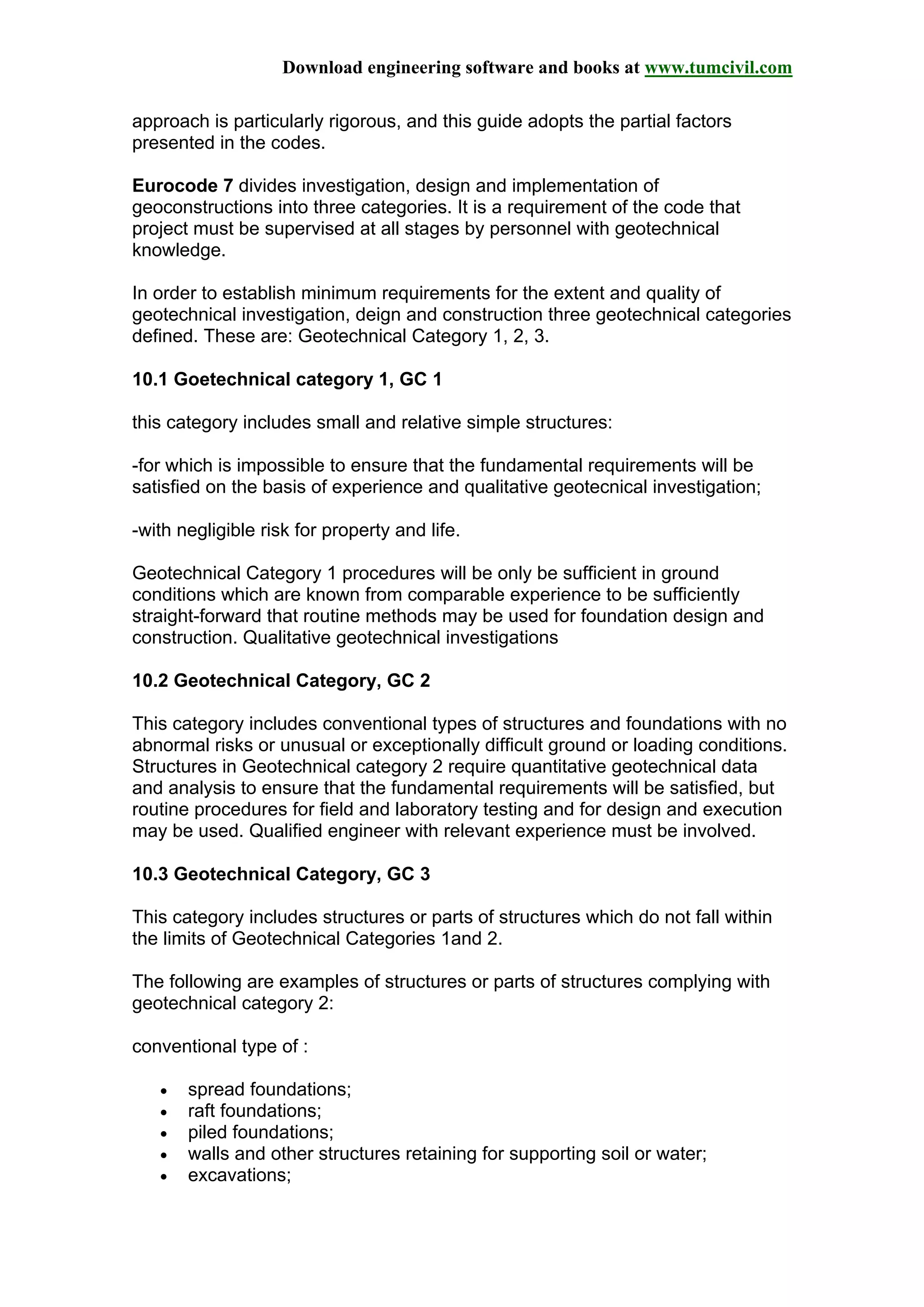 Download engineering software and books at www.tumcivil.com
approach is particularly rigorous, and this guide adopts the partial factors
presented in the codes.
Eurocode 7 divides investigation, design and implementation of
geoconstructions into three categories. It is a requirement of the code that
project must be supervised at all stages by personnel with geotechnical
knowledge.
In order to establish minimum requirements for the extent and quality of
geotechnical investigation, deign and construction three geotechnical categories
defined. These are: Geotechnical Category 1, 2, 3.
10.1 Goetechnical category 1, GC 1
this category includes small and relative simple structures:
-for which is impossible to ensure that the fundamental requirements will be
satisfied on the basis of experience and qualitative geotecnical investigation;
-with negligible risk for property and life.
Geotechnical Category 1 procedures will be only be sufficient in ground
conditions which are known from comparable experience to be sufficiently
straight-forward that routine methods may be used for foundation design and
construction. Qualitative geotechnical investigations
10.2 Geotechnical Category, GC 2
This category includes conventional types of structures and foundations with no
abnormal risks or unusual or exceptionally difficult ground or loading conditions.
Structures in Geotechnical category 2 require quantitative geotechnical data
and analysis to ensure that the fundamental requirements will be satisfied, but
routine procedures for field and laboratory testing and for design and execution
may be used. Qualified engineer with relevant experience must be involved.
10.3 Geotechnical Category, GC 3
This category includes structures or parts of structures which do not fall within
the limits of Geotechnical Categories 1and 2.
The following are examples of structures or parts of structures complying with
geotechnical category 2:
conventional type of :
• spread foundations;
• raft foundations;
• piled foundations;
• walls and other structures retaining for supporting soil or water;
• excavations;
 