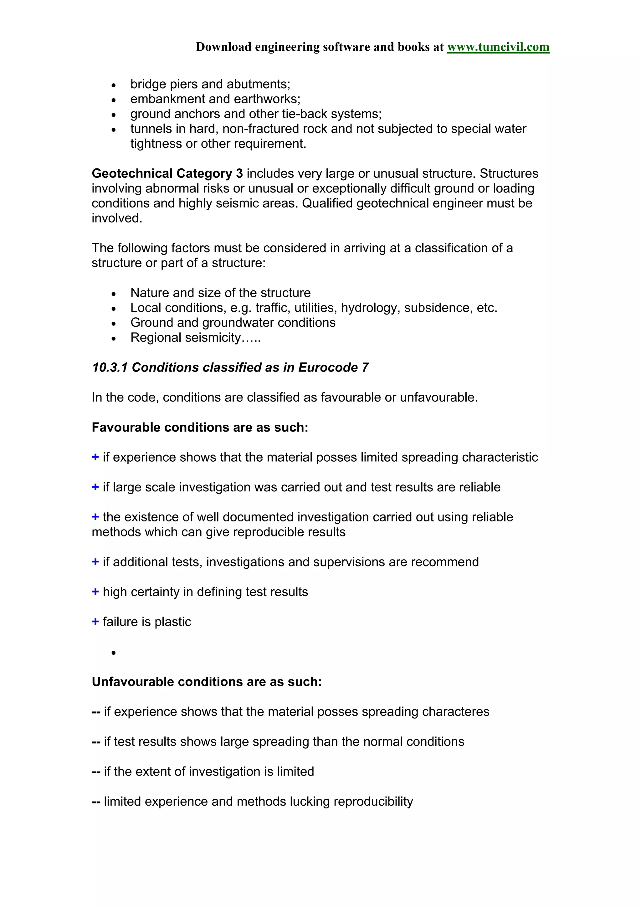 Download engineering software and books at www.tumcivil.com
• bridge piers and abutments;
• embankment and earthworks;
• ground anchors and other tie-back systems;
• tunnels in hard, non-fractured rock and not subjected to special water
tightness or other requirement.
Geotechnical Category 3 includes very large or unusual structure. Structures
involving abnormal risks or unusual or exceptionally difficult ground or loading
conditions and highly seismic areas. Qualified geotechnical engineer must be
involved.
The following factors must be considered in arriving at a classification of a
structure or part of a structure:
• Nature and size of the structure
• Local conditions, e.g. traffic, utilities, hydrology, subsidence, etc.
• Ground and groundwater conditions
• Regional seismicity…..
10.3.1 Conditions classified as in Eurocode 7
In the code, conditions are classified as favourable or unfavourable.
Favourable conditions are as such:
+ if experience shows that the material posses limited spreading characteristic
+ if large scale investigation was carried out and test results are reliable
+ the existence of well documented investigation carried out using reliable
methods which can give reproducible results
+ if additional tests, investigations and supervisions are recommend
+ high certainty in defining test results
+ failure is plastic
•
Unfavourable conditions are as such:
-- if experience shows that the material posses spreading characteres
-- if test results shows large spreading than the normal conditions
-- if the extent of investigation is limited
-- limited experience and methods lucking reproducibility
 