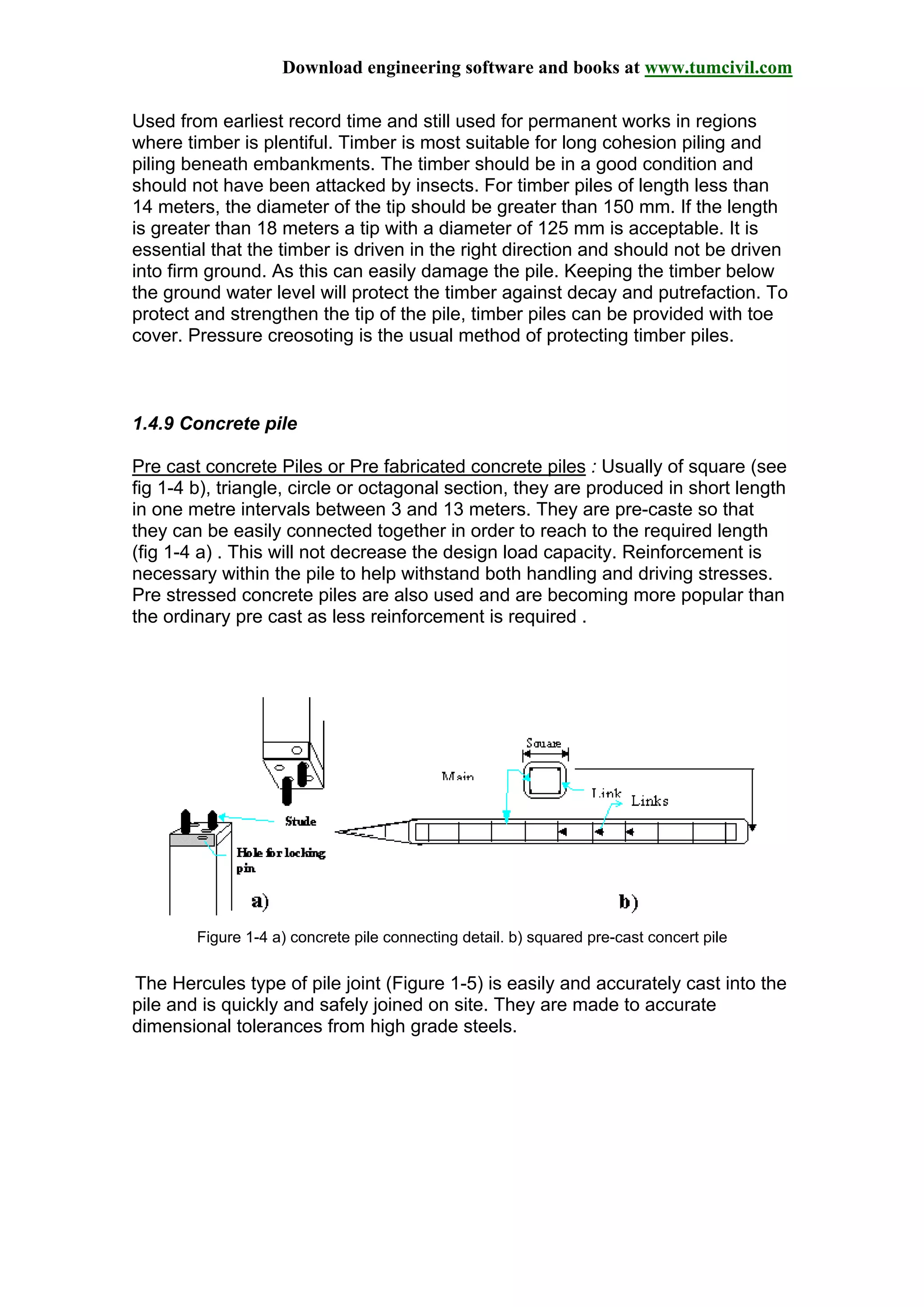 Download engineering software and books at www.tumcivil.com
Used from earliest record time and still used for permanent works in regions
where timber is plentiful. Timber is most suitable for long cohesion piling and
piling beneath embankments. The timber should be in a good condition and
should not have been attacked by insects. For timber piles of length less than
14 meters, the diameter of the tip should be greater than 150 mm. If the length
is greater than 18 meters a tip with a diameter of 125 mm is acceptable. It is
essential that the timber is driven in the right direction and should not be driven
into firm ground. As this can easily damage the pile. Keeping the timber below
the ground water level will protect the timber against decay and putrefaction. To
protect and strengthen the tip of the pile, timber piles can be provided with toe
cover. Pressure creosoting is the usual method of protecting timber piles.
1.4.9 Concrete pile
Pre cast concrete Piles or Pre fabricated concrete piles : Usually of square (see
fig 1-4 b), triangle, circle or octagonal section, they are produced in short length
in one metre intervals between 3 and 13 meters. They are pre-caste so that
they can be easily connected together in order to reach to the required length
(fig 1-4 a) . This will not decrease the design load capacity. Reinforcement is
necessary within the pile to help withstand both handling and driving stresses.
Pre stressed concrete piles are also used and are becoming more popular than
the ordinary pre cast as less reinforcement is required .
Figure 1-4 a) concrete pile connecting detail. b) squared pre-cast concert pile
The Hercules type of pile joint (Figure 1-5) is easily and accurately cast into the
pile and is quickly and safely joined on site. They are made to accurate
dimensional tolerances from high grade steels.
 