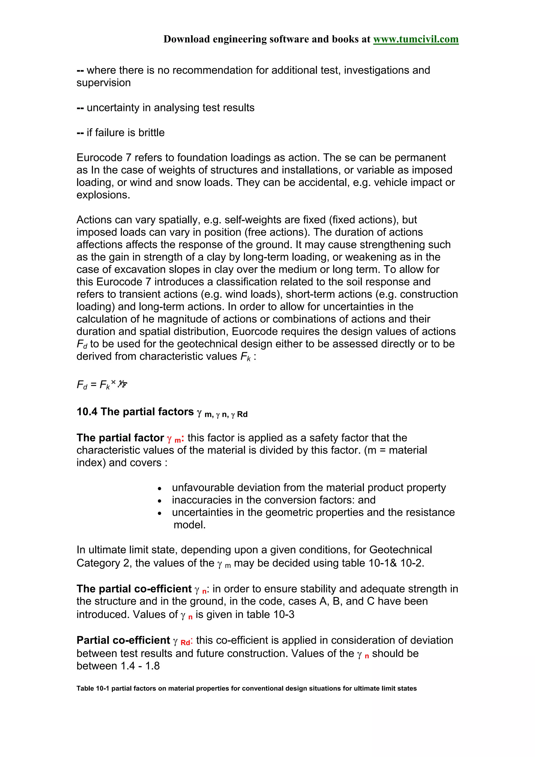 Download engineering software and books at www.tumcivil.com
-- where there is no recommendation for additional test, investigations and
supervision
-- uncertainty in analysing test results
-- if failure is brittle
Eurocode 7 refers to foundation loadings as action. The se can be permanent
as In the case of weights of structures and installations, or variable as imposed
loading, or wind and snow loads. They can be accidental, e.g. vehicle impact or
explosions.
Actions can vary spatially, e.g. self-weights are fixed (fixed actions), but
imposed loads can vary in position (free actions). The duration of actions
affections affects the response of the ground. It may cause strengthening such
as the gain in strength of a clay by long-term loading, or weakening as in the
case of excavation slopes in clay over the medium or long term. To allow for
this Eurocode 7 introduces a classification related to the soil response and
refers to transient actions (e.g. wind loads), short-term actions (e.g. construction
loading) and long-term actions. In order to allow for uncertainties in the
calculation of he magnitude of actions or combinations of actions and their
duration and spatial distribution, Euorcode requires the design values of actions
Fd to be used for the geotechnical design either to be assessed directly or to be
derived from characteristic values Fk :
Fd = Fk
10.4 The partial factors γ m, γ n, γ Rd
The partial factor γ m: this factor is applied as a safety factor that the
characteristic values of the material is divided by this factor. (m = material
index) and covers :
• unfavourable deviation from the material product property
• inaccuracies in the conversion factors: and
• uncertainties in the geometric properties and the resistance
model.
In ultimate limit state, depending upon a given conditions, for Geotechnical
Category 2, the values of the γ m may be decided using table 10-1& 10-2.
The partial co-efficient γ n: in order to ensure stability and adequate strength in
the structure and in the ground, in the code, cases A, B, and C have been
introduced. Values of γ n is given in table 10-3
Partial co-efficient γ Rd: this co-efficient is applied in consideration of deviation
between test results and future construction. Values of the γ n should be
between 1.4 - 1.8
Table 10-1 partial factors on material properties for conventional design situations for ultimate limit states
 