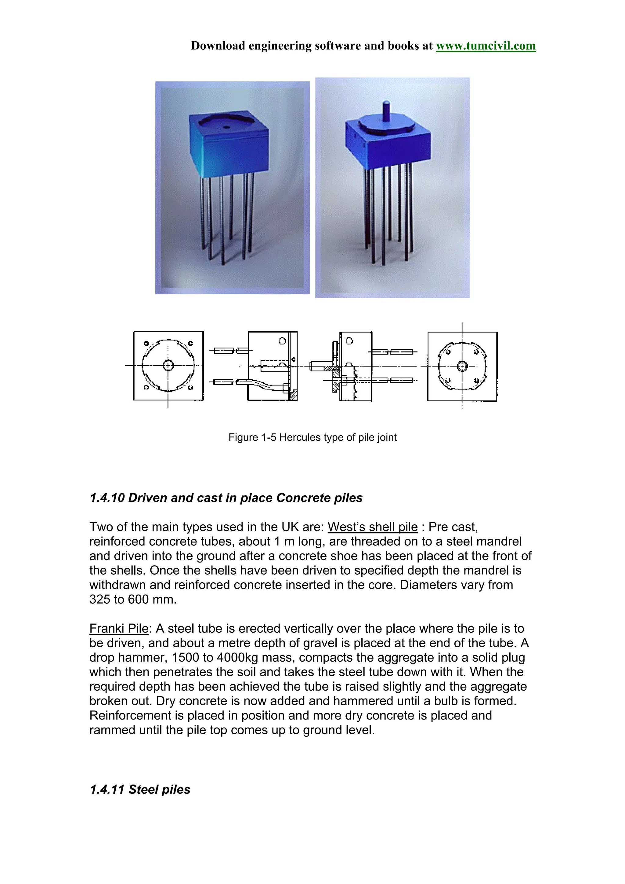Download engineering software and books at www.tumcivil.com
Figure 1-5 Hercules type of pile joint
1.4.10 Driven and cast in place Concrete piles
Two of the main types used in the UK are: West’s shell pile : Pre cast,
reinforced concrete tubes, about 1 m long, are threaded on to a steel mandrel
and driven into the ground after a concrete shoe has been placed at the front of
the shells. Once the shells have been driven to specified depth the mandrel is
withdrawn and reinforced concrete inserted in the core. Diameters vary from
325 to 600 mm.
Franki Pile: A steel tube is erected vertically over the place where the pile is to
be driven, and about a metre depth of gravel is placed at the end of the tube. A
drop hammer, 1500 to 4000kg mass, compacts the aggregate into a solid plug
which then penetrates the soil and takes the steel tube down with it. When the
required depth has been achieved the tube is raised slightly and the aggregate
broken out. Dry concrete is now added and hammered until a bulb is formed.
Reinforcement is placed in position and more dry concrete is placed and
rammed until the pile top comes up to ground level.
1.4.11 Steel piles
 