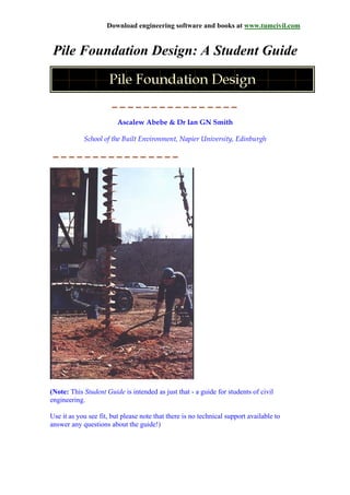 Download engineering software and books at www.tumcivil.com
Pile Foundation Design: A Student Guide
Ascalew Abebe & Dr Ian GN Smith
School of the Built Environment, Napier University, Edinburgh
(Note: This Student Guide is intended as just that - a guide for students of civil
engineering.
Use it as you see fit, but please note that there is no technical support available to
answer any questions about the guide!)
 