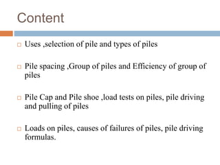 Content
 Uses ,selection of pile and types of piles
 Pile spacing ,Group of piles and Efficiency of group of
piles
 Pil...