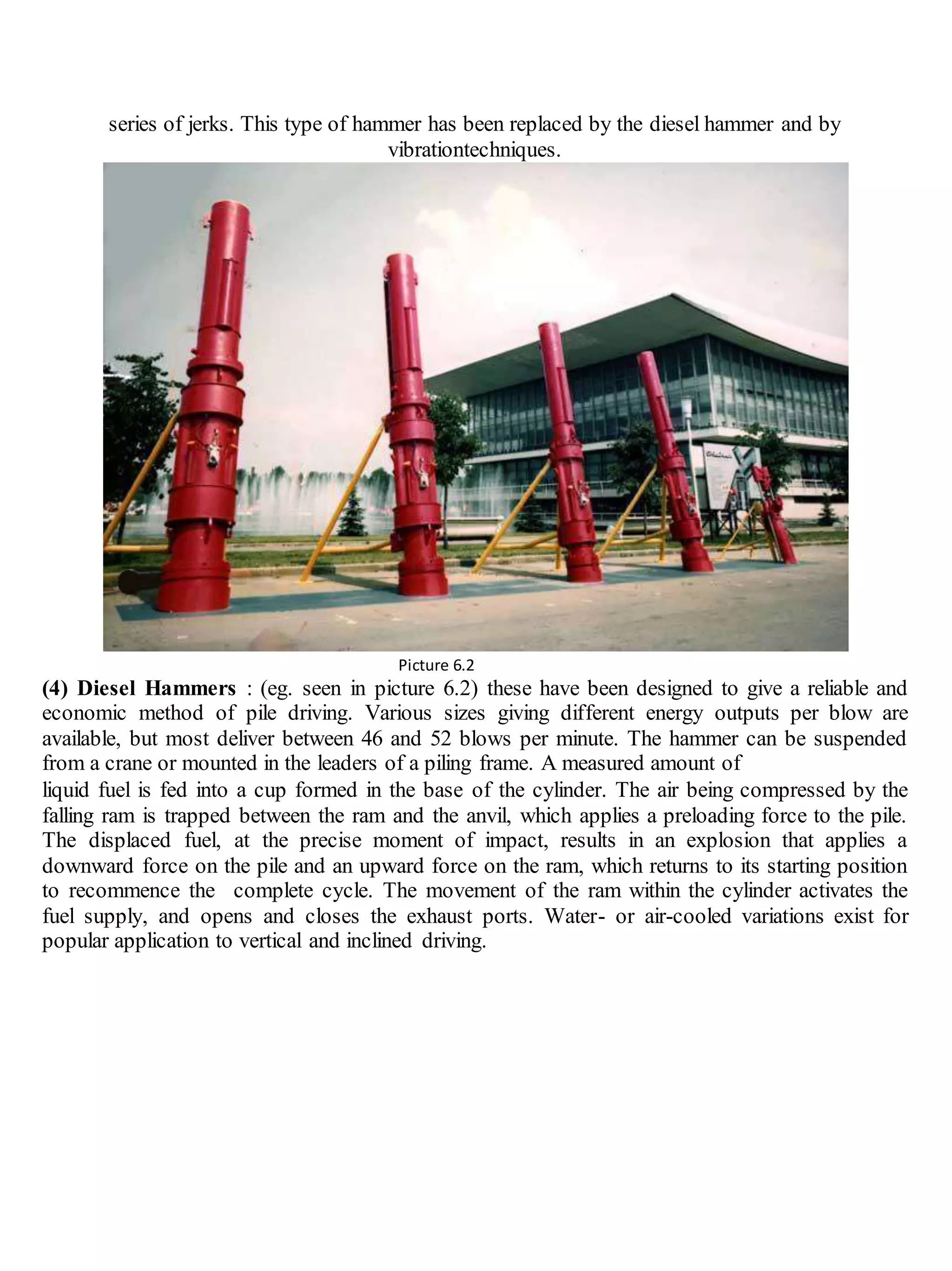 series of jerks. This type of hammer has been replaced by the diesel hammer and by
vibrationtechniques.
Picture 6.2
(4) Diesel Hammers : (eg. seen in picture 6.2) these have been designed to give a reliable and
economic method of pile driving. Various sizes giving different energy outputs per blow are
available, but most deliver between 46 and 52 blows per minute. The hammer can be suspended
from a crane or mounted in the leaders of a piling frame. A measured amount of
liquid fuel is fed into a cup formed in the base of the cylinder. The air being compressed by the
falling ram is trapped between the ram and the anvil, which applies a preloading force to the pile.
The displaced fuel, at the precise moment of impact, results in an explosion that applies a
downward force on the pile and an upward force on the ram, which returns to its starting position
to recommence the complete cycle. The movement of the ram within the cylinder activates the
fuel supply, and opens and closes the exhaust ports. Water- or air-cooled variations exist for
popular application to vertical and inclined driving.
 