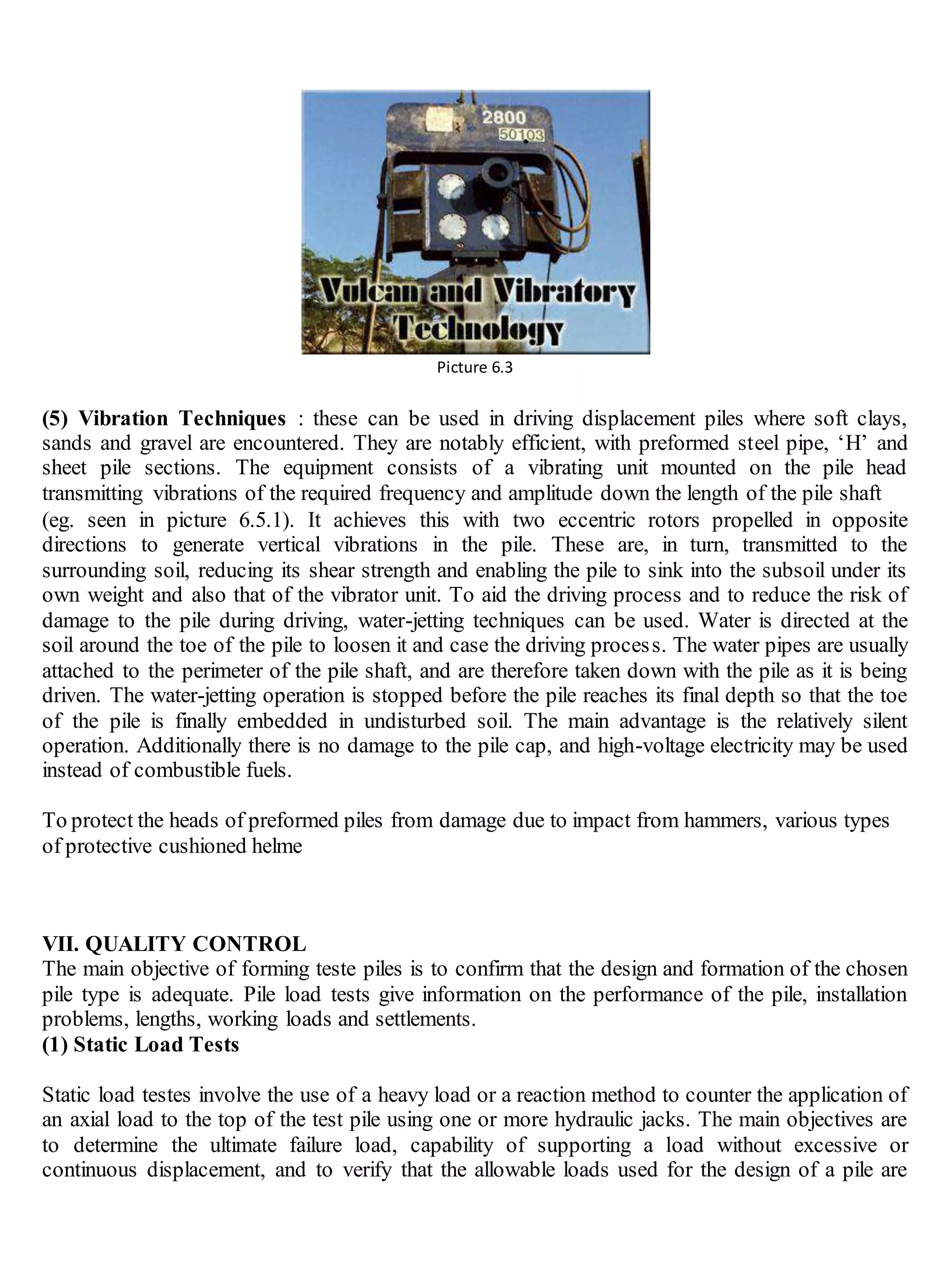 Picture 6.3
(5) Vibration Techniques : these can be used in driving displacement piles where soft clays,
sands and gravel are encountered. They are notably efficient, with preformed steel pipe, ‘H’ and
sheet pile sections. The equipment consists of a vibrating unit mounted on the pile head
transmitting vibrations of the required frequency and amplitude down the length of the pile shaft
(eg. seen in picture 6.5.1). It achieves this with two eccentric rotors propelled in opposite
directions to generate vertical vibrations in the pile. These are, in turn, transmitted to the
surrounding soil, reducing its shear strength and enabling the pile to sink into the subsoil under its
own weight and also that of the vibrator unit. To aid the driving process and to reduce the risk of
damage to the pile during driving, water-jetting techniques can be used. Water is directed at the
soil around the toe of the pile to loosen it and case the driving process. The water pipes are usually
attached to the perimeter of the pile shaft, and are therefore taken down with the pile as it is being
driven. The water-jetting operation is stopped before the pile reaches its final depth so that the toe
of the pile is finally embedded in undisturbed soil. The main advantage is the relatively silent
operation. Additionally there is no damage to the pile cap, and high-voltage electricity may be used
instead of combustible fuels.
To protect the heads of preformed piles from damage due to impact from hammers, various types
of protective cushioned helme
VII. QUALITY CONTROL
The main objective of forming teste piles is to confirm that the design and formation of the chosen
pile type is adequate. Pile load tests give information on the performance of the pile, installation
problems, lengths, working loads and settlements.
(1) Static Load Tests
Static load testes involve the use of a heavy load or a reaction method to counter the application of
an axial load to the top of the test pile using one or more hydraulic jacks. The main objectives are
to determine the ultimate failure load, capability of supporting a load without excessive or
continuous displacement, and to verify that the allowable loads used for the design of a pile are
 