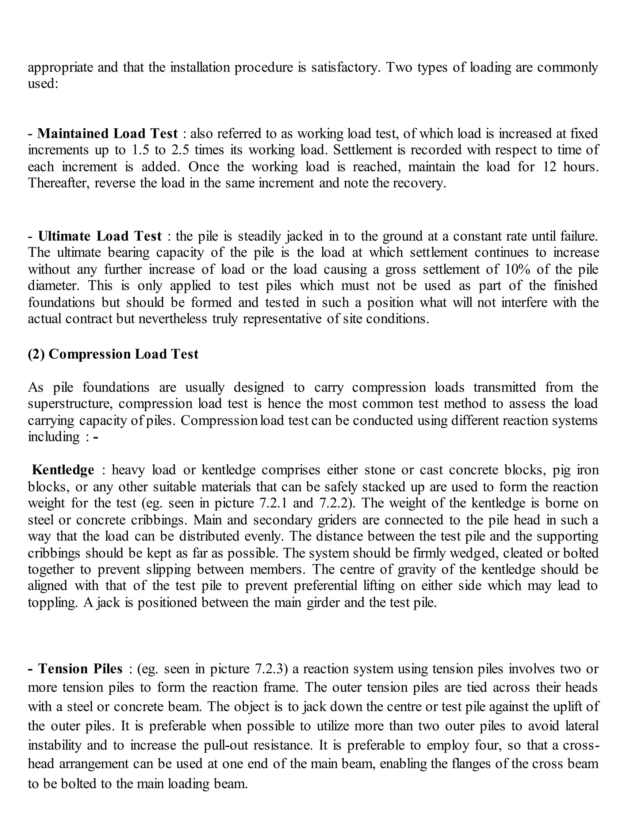 appropriate and that the installation procedure is satisfactory. Two types of loading are commonly
used:
- Maintained Load Test : also referred to as working load test, of which load is increased at fixed
increments up to 1.5 to 2.5 times its working load. Settlement is recorded with respect to time of
each increment is added. Once the working load is reached, maintain the load for 12 hours.
Thereafter, reverse the load in the same increment and note the recovery.
- Ultimate Load Test : the pile is steadily jacked in to the ground at a constant rate until failure.
The ultimate bearing capacity of the pile is the load at which settlement continues to increase
without any further increase of load or the load causing a gross settlement of 10% of the pile
diameter. This is only applied to test piles which must not be used as part of the finished
foundations but should be formed and tested in such a position what will not interfere with the
actual contract but nevertheless truly representative of site conditions.
(2) Compression Load Test
As pile foundations are usually designed to carry compression loads transmitted from the
superstructure, compression load test is hence the most common test method to assess the load
carrying capacity of piles. Compressionload test can be conducted using different reaction systems
including : -
Kentledge : heavy load or kentledge comprises either stone or cast concrete blocks, pig iron
blocks, or any other suitable materials that can be safely stacked up are used to form the reaction
weight for the test (eg. seen in picture 7.2.1 and 7.2.2). The weight of the kentledge is borne on
steel or concrete cribbings. Main and secondary griders are connected to the pile head in such a
way that the load can be distributed evenly. The distance between the test pile and the supporting
cribbings should be kept as far as possible. The system should be firmly wedged, cleated or bolted
together to prevent slipping between members. The centre of gravity of the kentledge should be
aligned with that of the test pile to prevent preferential lifting on either side which may lead to
toppling. A jack is positioned between the main girder and the test pile.
- Tension Piles : (eg. seen in picture 7.2.3) a reaction system using tension piles involves two or
more tension piles to form the reaction frame. The outer tension piles are tied across their heads
with a steel or concrete beam. The object is to jack down the centre or test pile against the uplift of
the outer piles. It is preferable when possible to utilize more than two outer piles to avoid lateral
instability and to increase the pull-out resistance. It is preferable to employ four, so that a cross-
head arrangement can be used at one end of the main beam, enabling the flanges of the cross beam
to be bolted to the main loading beam.
 