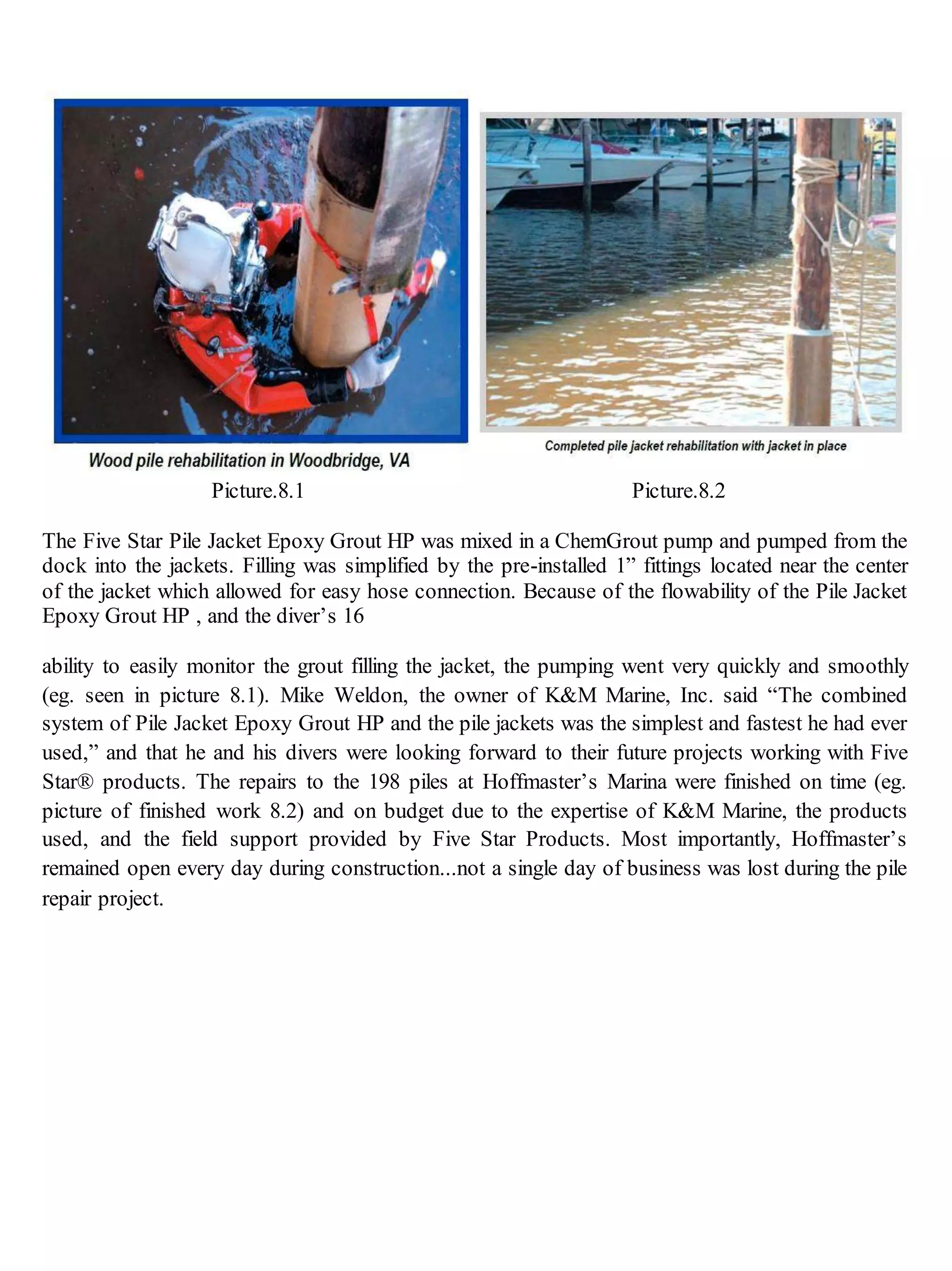 Picture.8.1 Picture.8.2
The Five Star Pile Jacket Epoxy Grout HP was mixed in a ChemGrout pump and pumped from the
dock into the jackets. Filling was simplified by the pre-installed 1” fittings located near the center
of the jacket which allowed for easy hose connection. Because of the flowability of the Pile Jacket
Epoxy Grout HP , and the diver’s 16
ability to easily monitor the grout filling the jacket, the pumping went very quickly and smoothly
(eg. seen in picture 8.1). Mike Weldon, the owner of K&M Marine, Inc. said “The combined
system of Pile Jacket Epoxy Grout HP and the pile jackets was the simplest and fastest he had ever
used,” and that he and his divers were looking forward to their future projects working with Five
Star® products. The repairs to the 198 piles at Hoffmaster’s Marina were finished on time (eg.
picture of finished work 8.2) and on budget due to the expertise of K&M Marine, the products
used, and the field support provided by Five Star Products. Most importantly, Hoffmaster’s
remained open every day during construction...not a single day of business was lost during the pile
repair project.
 