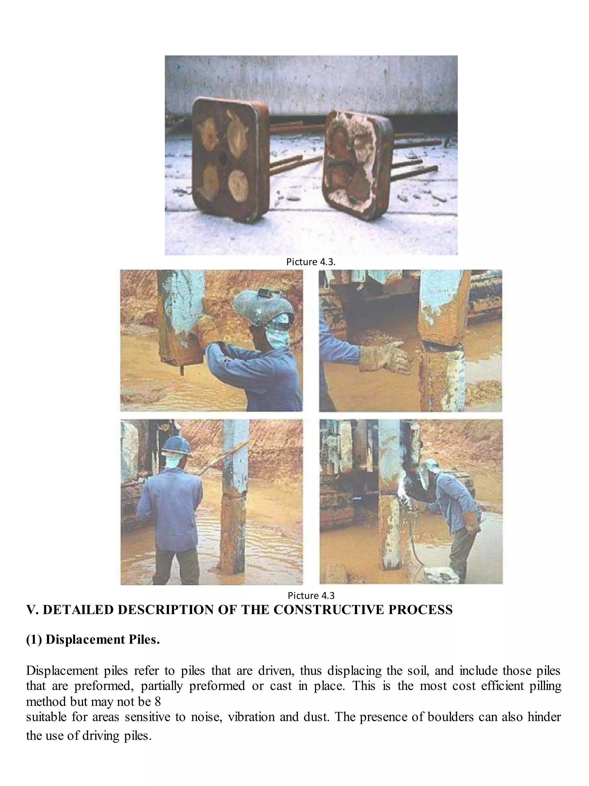 Picture 4.3.
Picture 4.3
V. DETAILED DESCRIPTION OF THE CONSTRUCTIVE PROCESS
(1) Displacement Piles.
Displacement piles refer to piles that are driven, thus displacing the soil, and include those piles
that are preformed, partially preformed or cast in place. This is the most cost efficient pilling
method but may not be 8
suitable for areas sensitive to noise, vibration and dust. The presence of boulders can also hinder
the use of driving piles.
 