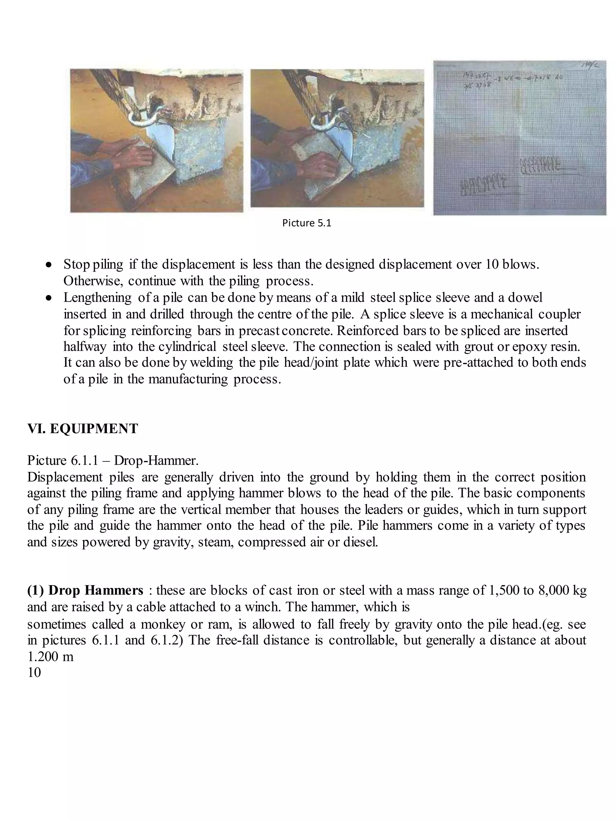 Picture 5.1

 Stop piling if the displacement is less than the designed displacement over 10 blows.
Otherwise, continue with the piling process.
 Lengthening of a pile can be done by means of a mild steel splice sleeve and a dowel
inserted in and drilled through the centre of the pile. A splice sleeve is a mechanical coupler
for splicing reinforcing bars in precastconcrete. Reinforced bars to be spliced are inserted
halfway into the cylindrical steel sleeve. The connection is sealed with grout or epoxy resin.
It can also be done by welding the pile head/joint plate which were pre-attached to both ends
of a pile in the manufacturing process.
VI. EQUIPMENT
Picture 6.1.1 – Drop-Hammer.
Displacement piles are generally driven into the ground by holding them in the correct position
against the piling frame and applying hammer blows to the head of the pile. The basic components
of any piling frame are the vertical member that houses the leaders or guides, which in turn support
the pile and guide the hammer onto the head of the pile. Pile hammers come in a variety of types
and sizes powered by gravity, steam, compressed air or diesel.
(1) Drop Hammers : these are blocks of cast iron or steel with a mass range of 1,500 to 8,000 kg
and are raised by a cable attached to a winch. The hammer, which is
sometimes called a monkey or ram, is allowed to fall freely by gravity onto the pile head.(eg. see
in pictures 6.1.1 and 6.1.2) The free-fall distance is controllable, but generally a distance at about
1.200 m
10
 