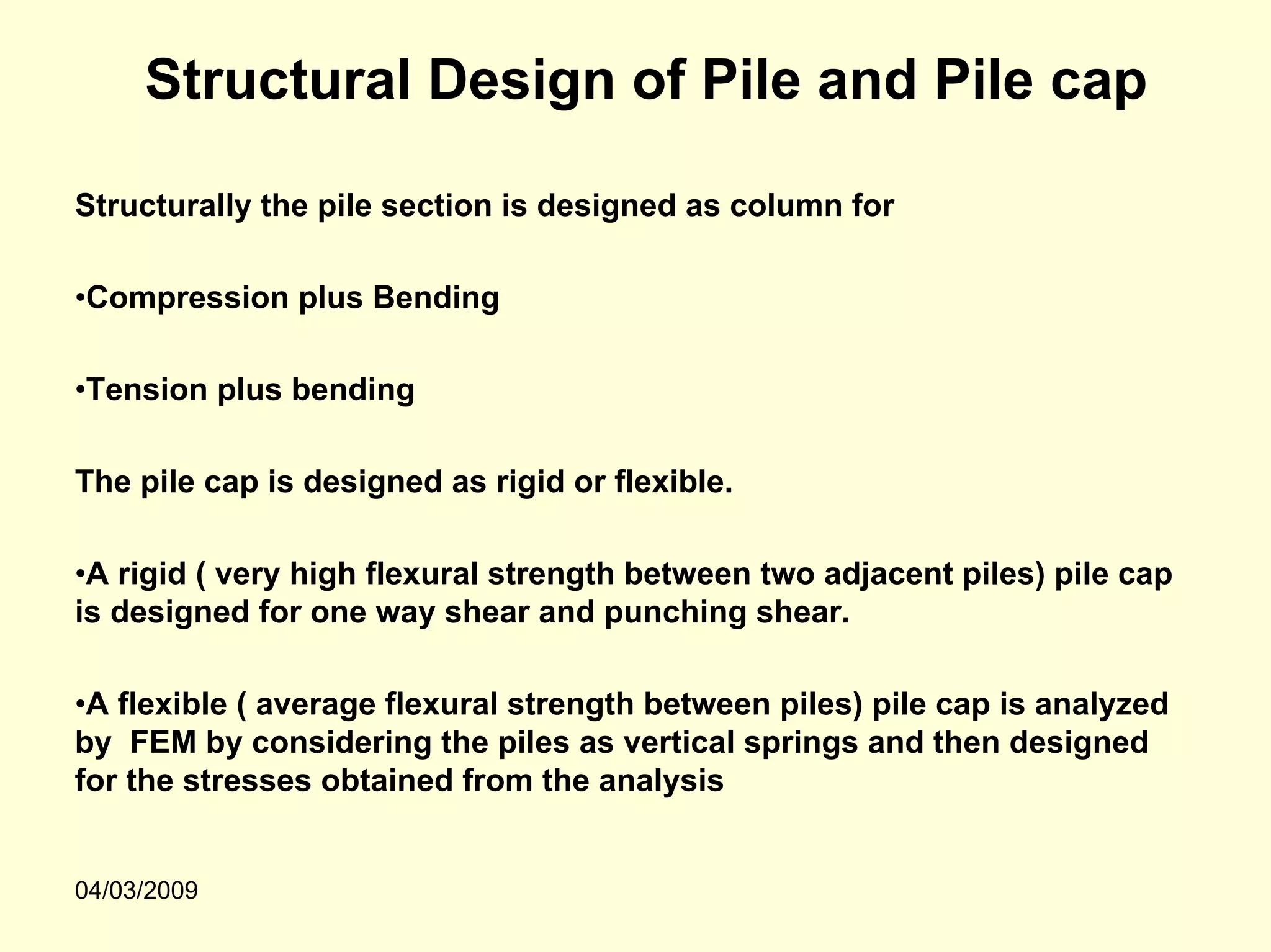 Structural Design of Pile and Pile cap

Structurally the pile section is designed as column for

•Compression plus Bending

•Tension plus bending

The pile cap is designed as rigid or flexible.

•A rigid ( very high flexural strength between two adjacent piles) pile cap
is designed for one way shear and punching shear.

•A flexible ( average flexural strength between piles) pile cap is analyzed
by FEM by considering the piles as vertical springs and then designed
for the stresses obtained from the analysis


04/03/2009
 