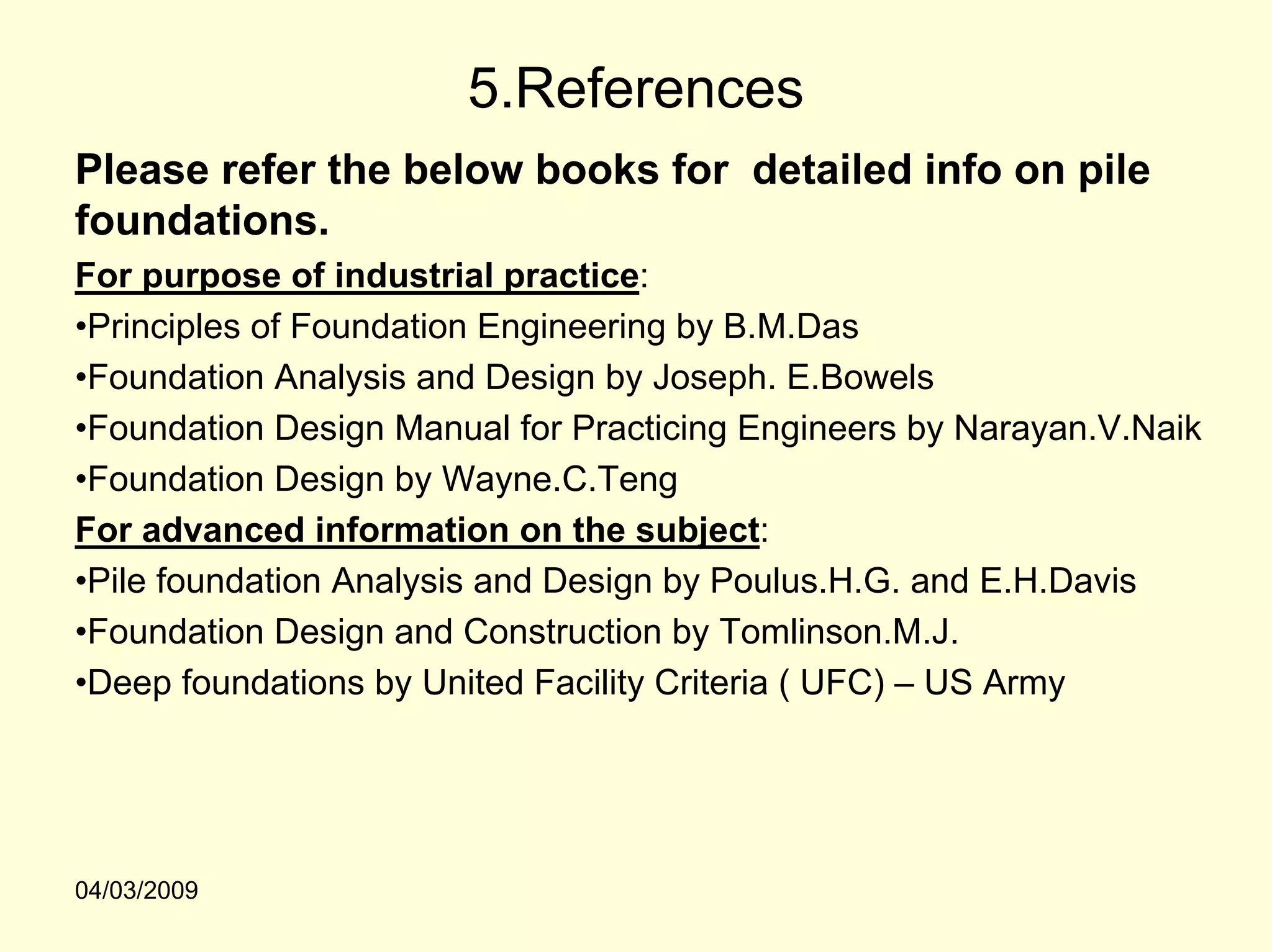 5.References
Please refer the below books for detailed info on pile
foundations.
For purpose of industrial practice:
•Principles of Foundation Engineering by B.M.Das
•Foundation Analysis and Design by Joseph. E.Bowels
•Foundation Design Manual for Practicing Engineers by Narayan.V.Naik
•Foundation Design by Wayne.C.Teng
For advanced information on the subject:
•Pile foundation Analysis and Design by Poulus.H.G. and E.H.Davis
•Foundation Design and Construction by Tomlinson.M.J.
•Deep foundations by United Facility Criteria ( UFC) – US Army




04/03/2009
 