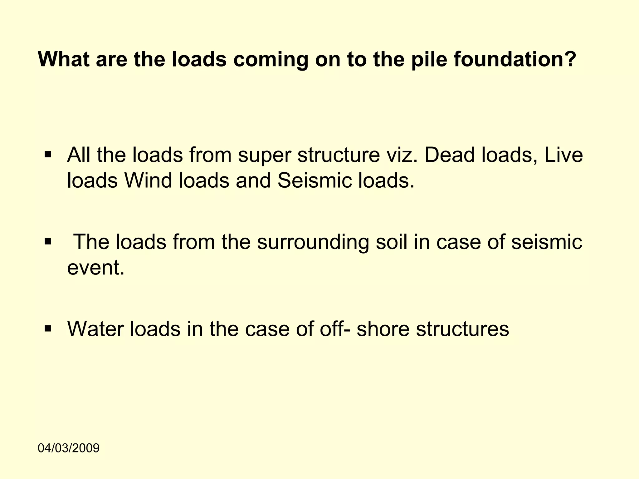 What are the loads coming on to the pile foundation?



    All the loads from super structure viz. Dead loads, Live
    loads Wind loads and Seismic loads.

    The loads from the surrounding soil in case of seismic
    event.

    Water loads in the case of off- shore structures




04/03/2009
 