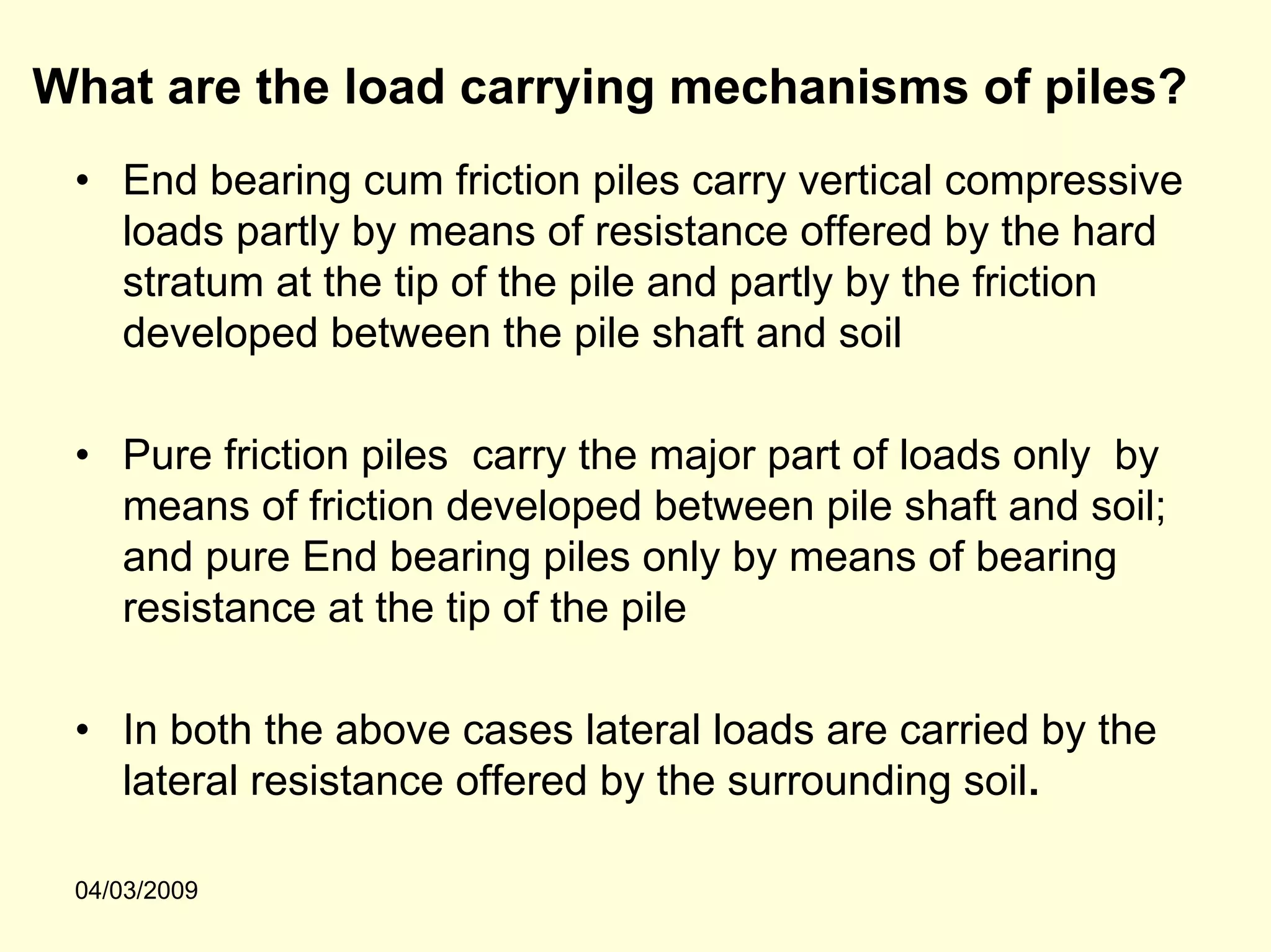 What are the load carrying mechanisms of piles?
 • End bearing cum friction piles carry vertical compressive
   loads partly by means of resistance offered by the hard
   stratum at the tip of the pile and partly by the friction
   developed between the pile shaft and soil

 • Pure friction piles carry the major part of loads only by
   means of friction developed between pile shaft and soil;
   and pure End bearing piles only by means of bearing
   resistance at the tip of the pile

 • In both the above cases lateral loads are carried by the
   lateral resistance offered by the surrounding soil.

 04/03/2009
 