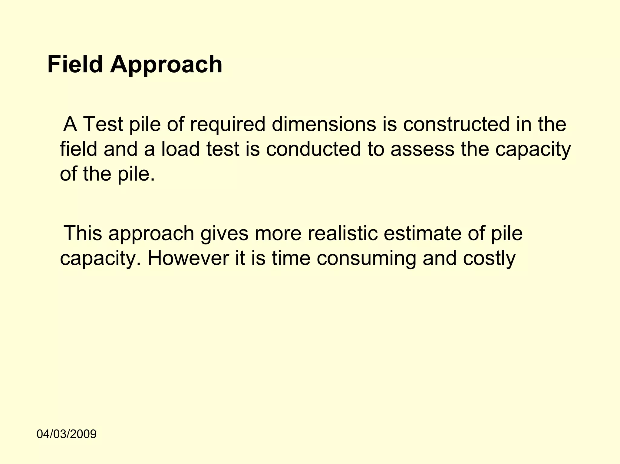 Field Approach

    A Test pile of required dimensions is constructed in the
   field and a load test is conducted to assess the capacity
   of the pile.

   This approach gives more realistic estimate of pile
   capacity. However it is time consuming and costly




04/03/2009
 