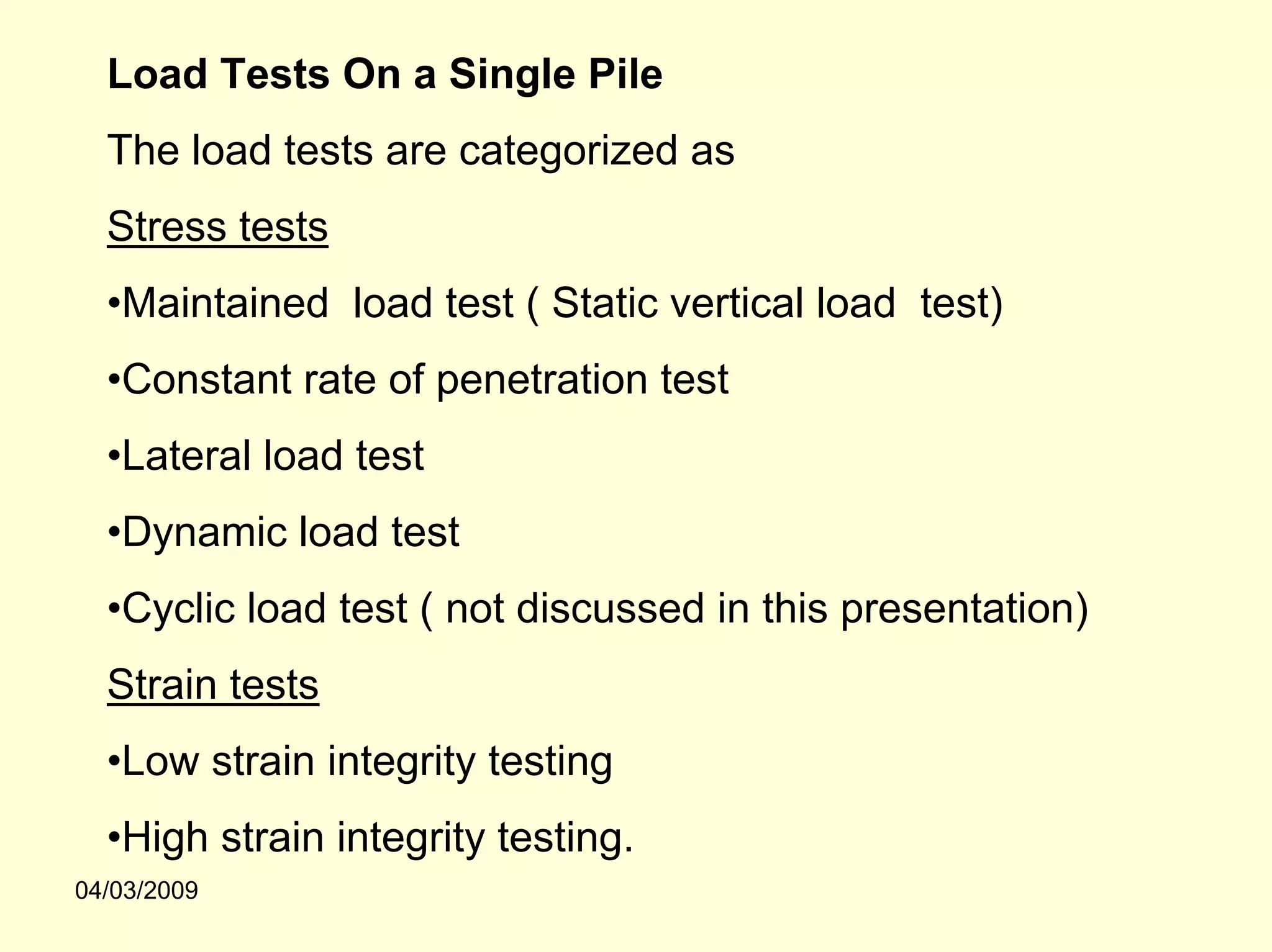 Load Tests On a Single Pile
  The load tests are categorized as
  Stress tests
  •Maintained load test ( Static vertical load test)
  •Constant rate of penetration test
  •Lateral load test
  •Dynamic load test
  •Cyclic load test ( not discussed in this presentation)
  Strain tests
  •Low strain integrity testing
  •High strain integrity testing.
04/03/2009
 