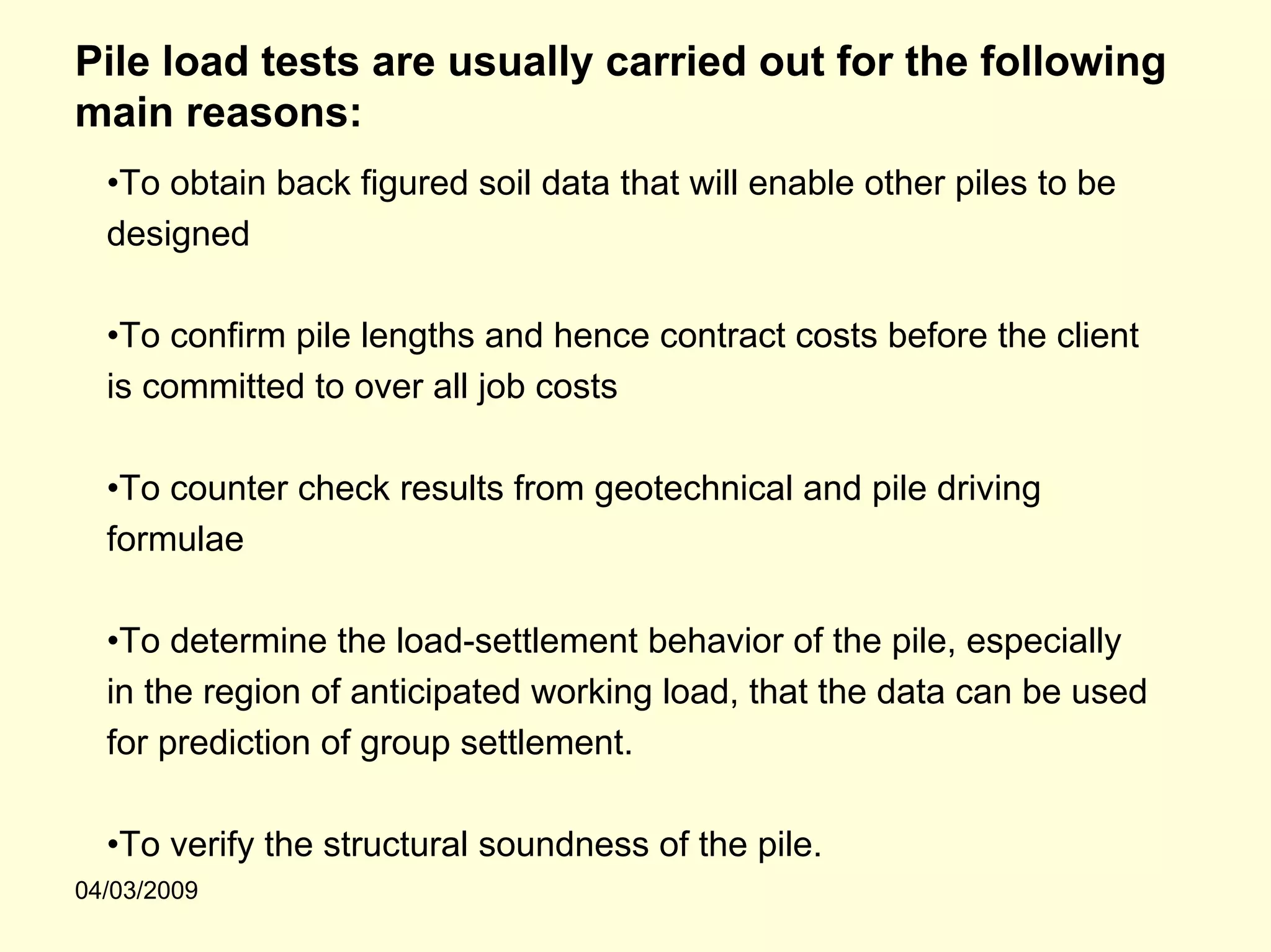 Pile load tests are usually carried out for the following
main reasons:
  •To obtain back figured soil data that will enable other piles to be
  designed

  •To confirm pile lengths and hence contract costs before the client
  is committed to over all job costs

  •To counter check results from geotechnical and pile driving
  formulae

  •To determine the load-settlement behavior of the pile, especially
  in the region of anticipated working load, that the data can be used
  for prediction of group settlement.

  •To verify the structural soundness of the pile.
04/03/2009
 
