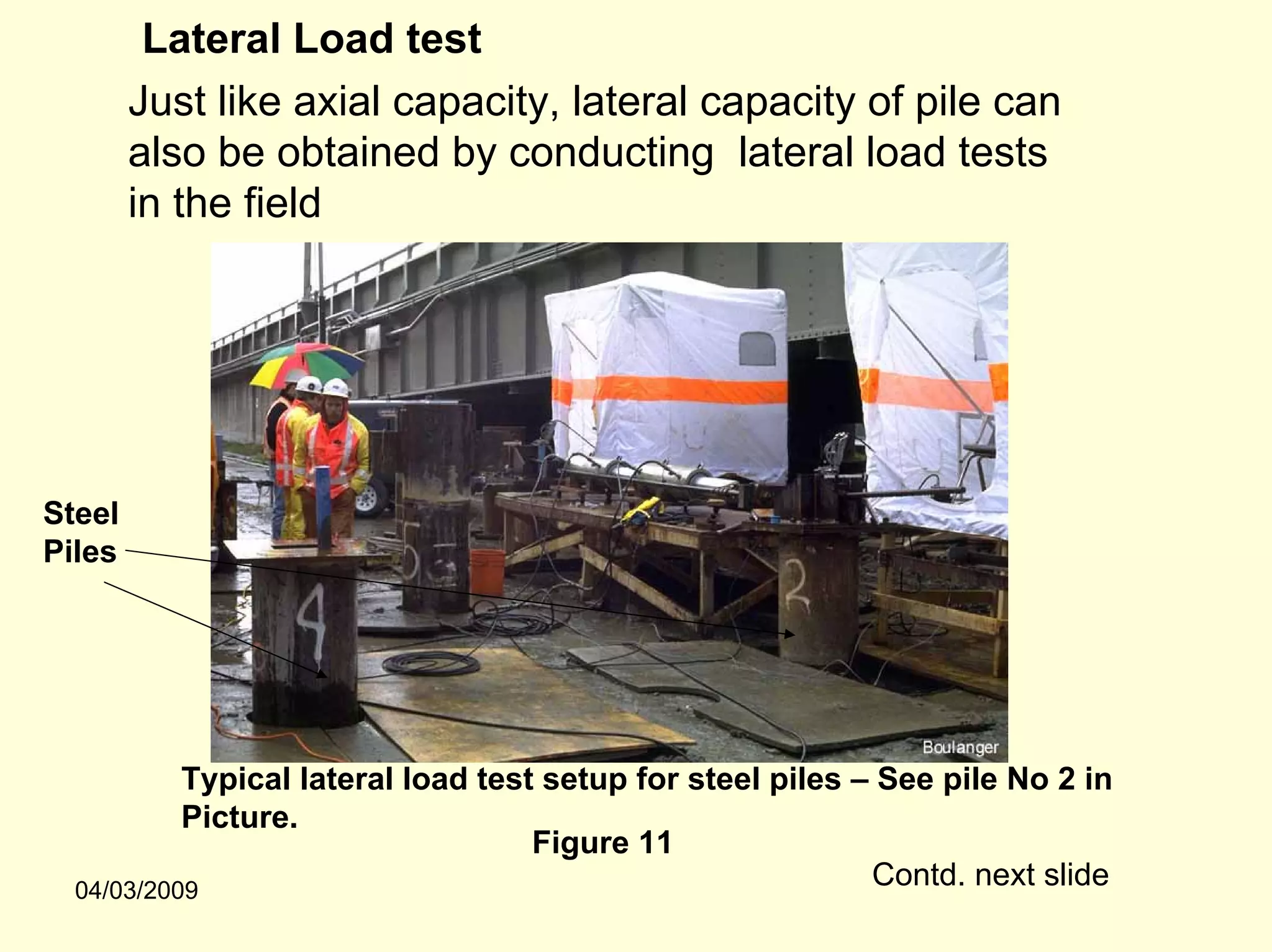 Lateral Load test
        Just like axial capacity, lateral capacity of pile can
        also be obtained by conducting lateral load tests
        in the field




Steel
Piles




           Typical lateral load test setup for steel piles – See pile No 2 in
           Picture.
                                    Figure 11
  04/03/2009
                                                            Contd. next slide
 