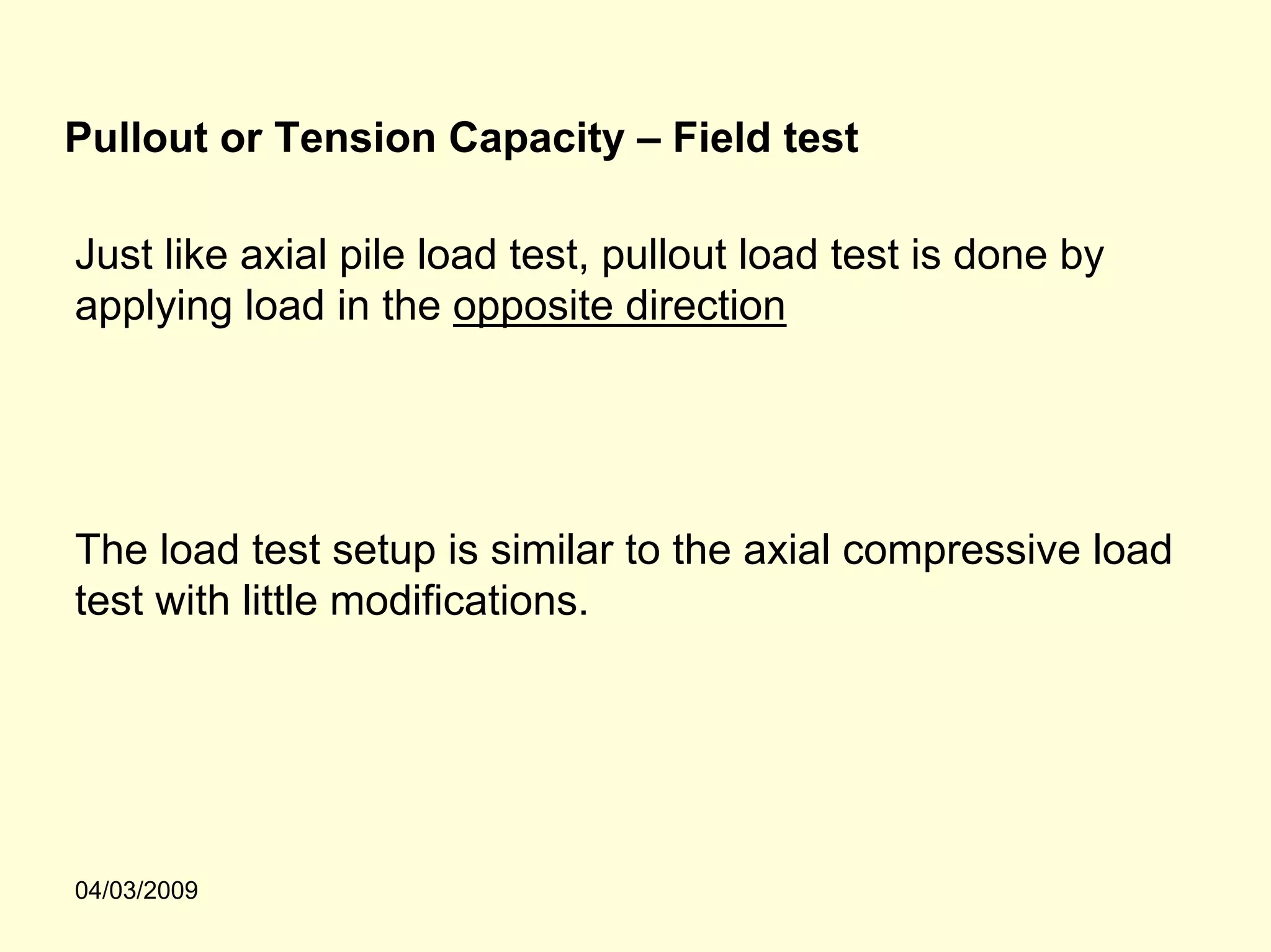 Pullout or Tension Capacity – Field test

Just like axial pile load test, pullout load test is done by
applying load in the opposite direction




The load test setup is similar to the axial compressive load
test with little modifications.




04/03/2009
 