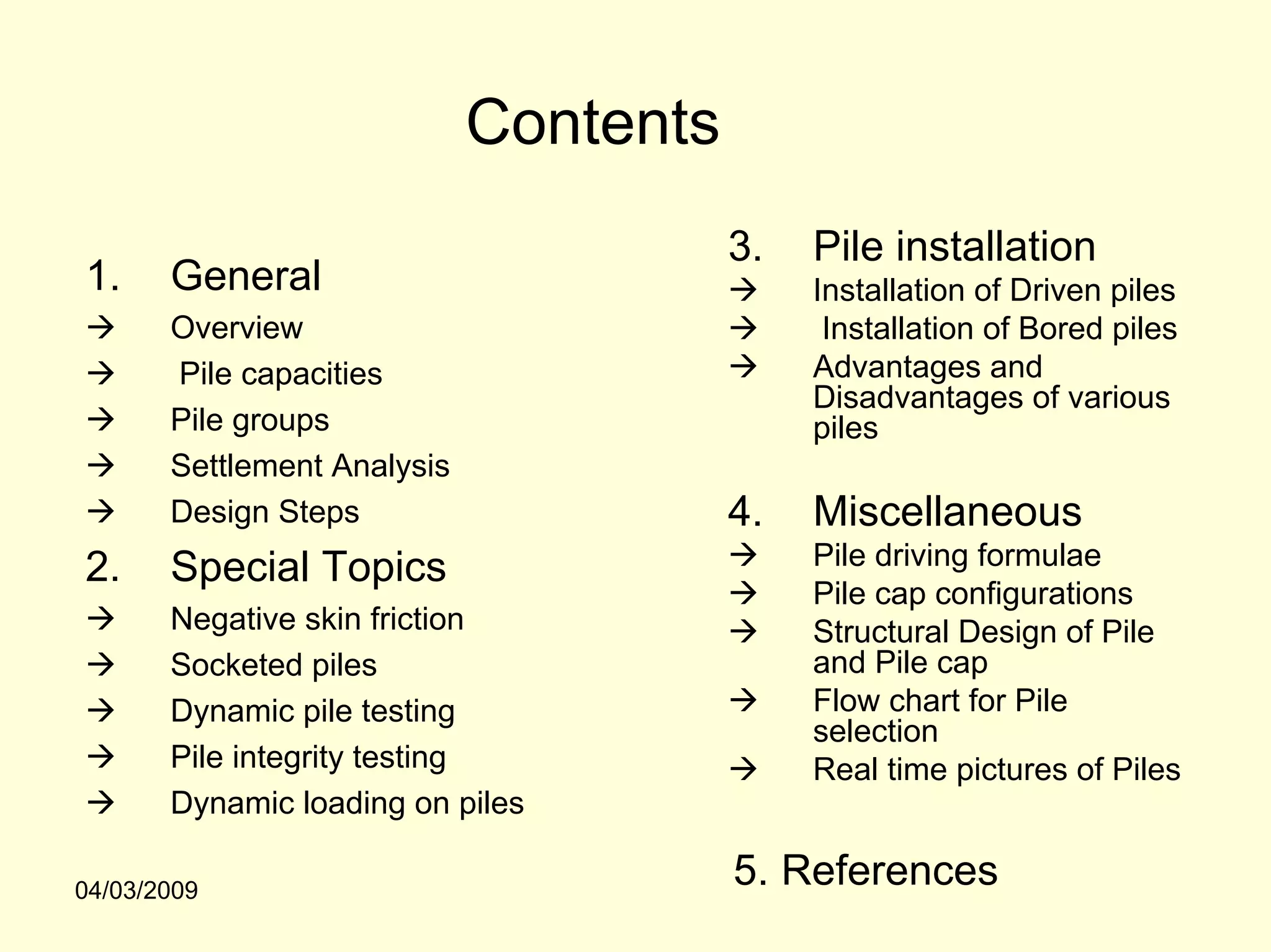 Contents
                                        3.   Pile installation
1.     General                               Installation of Driven piles
       Overview                               Installation of Bored piles
       Pile capacities                       Advantages and
                                             Disadvantages of various
       Pile groups                           piles
       Settlement Analysis
       Design Steps                     4.   Miscellaneous
2.     Special Topics                        Pile driving formulae
                                             Pile cap configurations
       Negative skin friction                Structural Design of Pile
       Socketed piles                        and Pile cap
       Dynamic pile testing                  Flow chart for Pile
                                             selection
       Pile integrity testing                Real time pictures of Piles
       Dynamic loading on piles

04/03/2009
                                        5. References
 