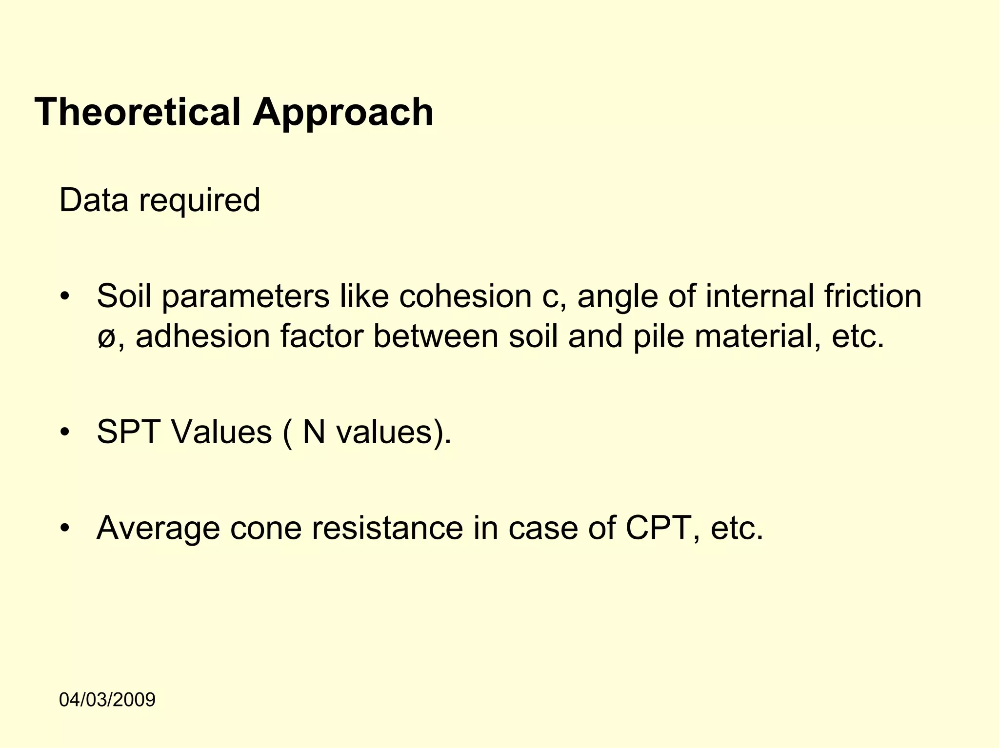 Theoretical Approach

 Data required

 • Soil parameters like cohesion c, angle of internal friction
   ø, adhesion factor between soil and pile material, etc.

 • SPT Values ( N values).

 • Average cone resistance in case of CPT, etc.




 04/03/2009
 
