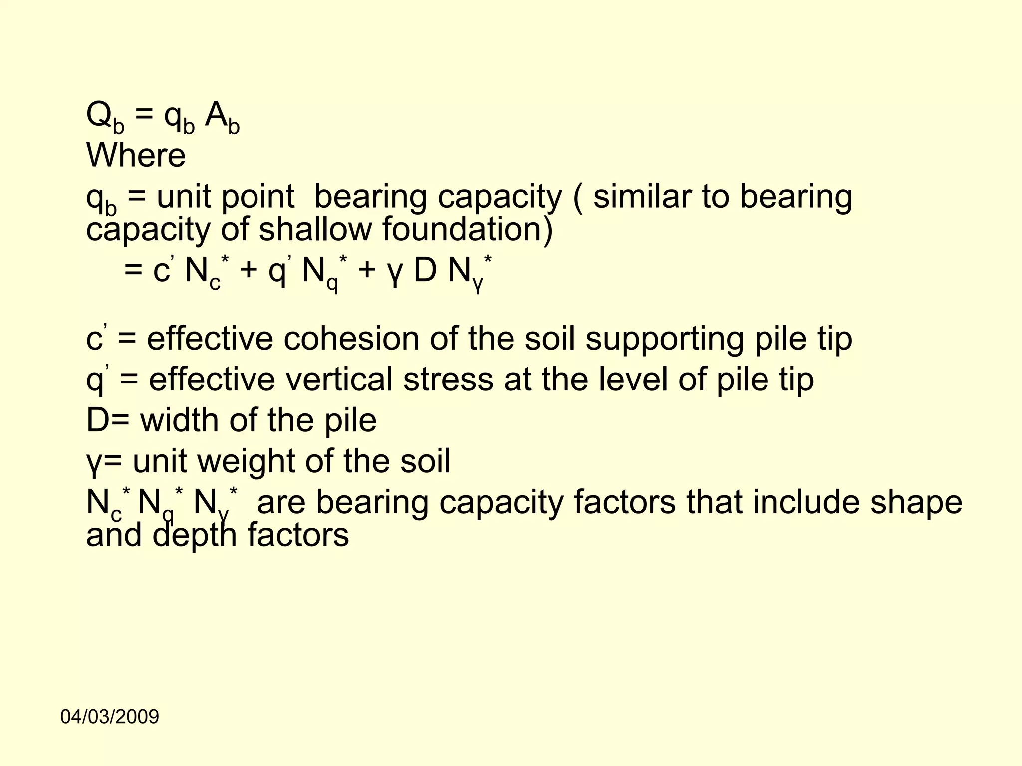 Qb = qb Ab
  Where
  qb = unit point bearing capacity ( similar to bearing
  capacity of shallow foundation)
     = c’ Nc* + q’ Nq* + γ D Nγ*

  c’ = effective cohesion of the soil supporting pile tip
  q’ = effective vertical stress at the level of pile tip
  D= width of the pile
  γ= unit weight of the soil
  Nc* Nq* Nγ* are bearing capacity factors that include shape
  and depth factors




04/03/2009
 